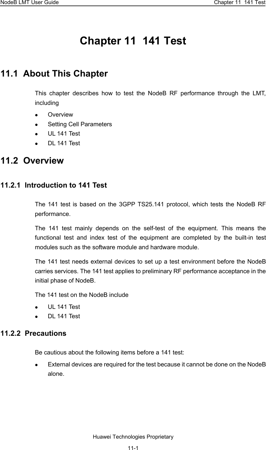NodeB LMT User Guide  Chapter 11  141 Test Chapter 11  141 Test 11.1  About This Chapter This chapter describes how to test the NodeB RF performance through the LMT, including  z Overview z Setting Cell Parameters z UL 141 Test z DL 141 Test 11.2  Overview 11.2.1  Introduction to 141 Test The 141 test is based on the 3GPP TS25.141 protocol, which tests the NodeB RF performance.  The 141 test mainly depends on the self-test of the equipment. This means the functional test and index test of the equipment are completed by the built-in test modules such as the software module and hardware module.  The 141 test needs external devices to set up a test environment before the NodeB carries services. The 141 test applies to preliminary RF performance acceptance in the initial phase of NodeB.  The 141 test on the NodeB include z UL 141 Test z DL 141 Test 11.2.2  Precautions  Be cautious about the following items before a 141 test: z External devices are required for the test because it cannot be done on the NodeB alone.   Huawei Technologies Proprietary 11-1 