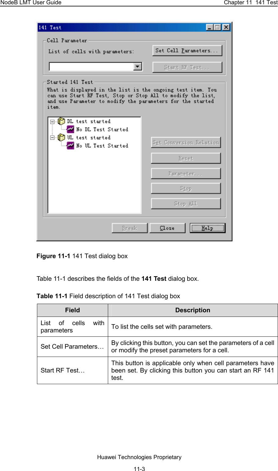 NodeB LMT User Guide  Chapter 11  141 Test  Figure 11-1 141 Test dialog box Table 11-1 describes the fields of the 141 Test dialog box. Table 11-1 Field description of 141 Test dialog box  Field   Description  List of cells with parameters  To list the cells set with parameters.  Set Cell Parameters…  By clicking this button, you can set the parameters of a cell or modify the preset parameters for a cell. Start RF Test… This button is applicable only when cell parameters have been set. By clicking this button you can start an RF 141 test. Huawei Technologies Proprietary 11-3 