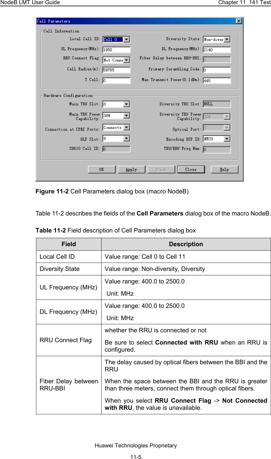 NodeB LMT User Guide  Chapter 11  141 Test  Figure 11-2 Cell Parameters dialog box (macro NodeB) Table 11-2 describes the fields of the Cell Parameters dialog box of the macro NodeB. Table 11-2 Field description of Cell Parameters dialog box Field  Description  Local Cell ID  Value range: Cell 0 to Cell 11 Diversity State  Value range: Non-diversity, Diversity UL Frequency (MHz) Value range: 400.0 to 2500.0  Unit: MHz DL Frequency (MHz) Value range: 400.0 to 2500.0  Unit: MHz RRU Connect Flag whether the RRU is connected or not Be sure to select Connected with RRU when an RRU is configured.  Fiber Delay between RRU-BBI The delay caused by optical fibers between the BBI and the RRU When the space between the BBI and the RRU is greater than three meters, connect them through optical fibers.  When you select RRU Connect Flag -&gt;  Not Connected with RRU, the value is unavailable.  Huawei Technologies Proprietary 11-5 