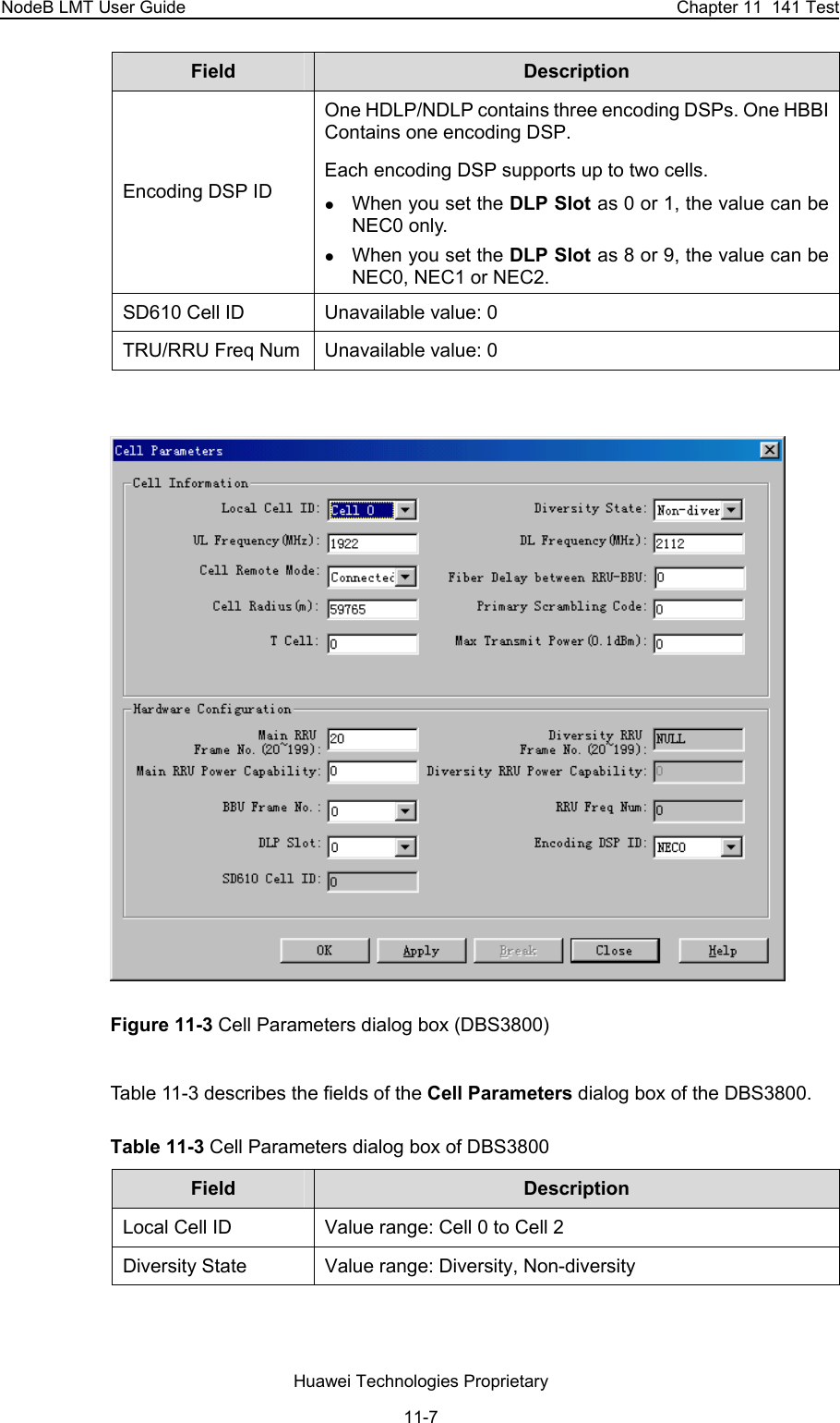 NodeB LMT User Guide  Chapter 11  141 Test Field  Description  Encoding DSP ID  One HDLP/NDLP contains three encoding DSPs. One HBBI Contains one encoding DSP. Each encoding DSP supports up to two cells.  z When you set the DLP Slot as 0 or 1, the value can be NEC0 only.  z When you set the DLP Slot as 8 or 9, the value can be NEC0, NEC1 or NEC2.  SD610 Cell ID   Unavailable value: 0 TRU/RRU Freq Num  Unavailable value: 0   Figure 11-3 Cell Parameters dialog box (DBS3800) Table 11-3 describes the fields of the Cell Parameters dialog box of the DBS3800.  Table 11-3 Cell Parameters dialog box of DBS3800 Field  Description  Local Cell ID  Value range: Cell 0 to Cell 2 Diversity State  Value range: Diversity, Non-diversity  Huawei Technologies Proprietary 11-7 