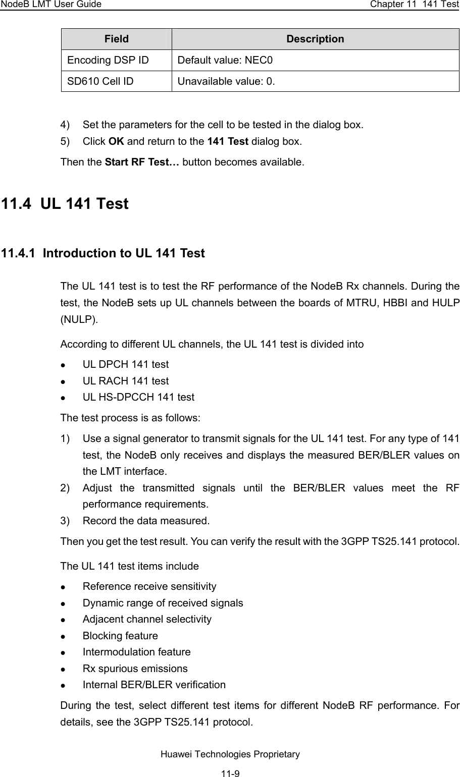 NodeB LMT User Guide  Chapter 11  141 Test Field  Description  Encoding DSP ID  Default value: NEC0 SD610 Cell ID  Unavailable value: 0.   4)  Set the parameters for the cell to be tested in the dialog box.  5) Click OK and return to the 141 Test dialog box.  Then the Start RF Test… button becomes available.  11.4  UL 141 Test 11.4.1  Introduction to UL 141 Test The UL 141 test is to test the RF performance of the NodeB Rx channels. During the test, the NodeB sets up UL channels between the boards of MTRU, HBBI and HULP (NULP).  According to different UL channels, the UL 141 test is divided into z UL DPCH 141 test z UL RACH 141 test z UL HS-DPCCH 141 test The test process is as follows: 1)  Use a signal generator to transmit signals for the UL 141 test. For any type of 141 test, the NodeB only receives and displays the measured BER/BLER values on the LMT interface.  2)  Adjust the transmitted signals until the BER/BLER values meet the RF performance requirements.  3)  Record the data measured.  Then you get the test result. You can verify the result with the 3GPP TS25.141 protocol. The UL 141 test items include z Reference receive sensitivity  z Dynamic range of received signals z Adjacent channel selectivity z Blocking feature z Intermodulation feature z Rx spurious emissions z Internal BER/BLER verification During the test, select different test items for different NodeB RF performance. For details, see the 3GPP TS25.141 protocol.  Huawei Technologies Proprietary 11-9 