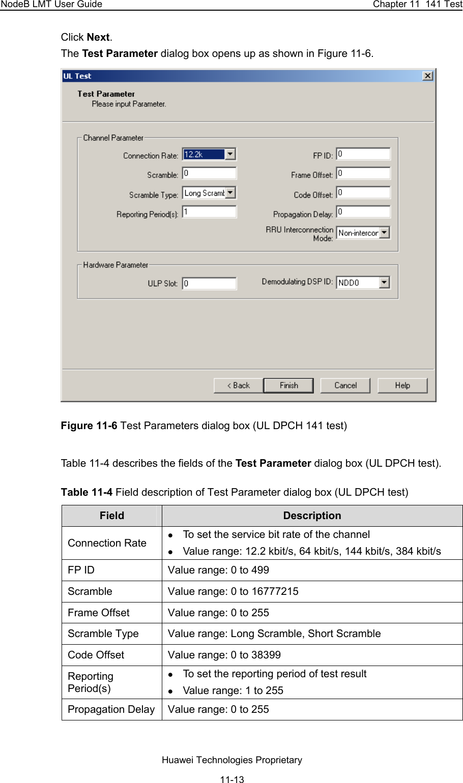 NodeB LMT User Guide  Chapter 11  141 Test Click Next.  The Test Parameter dialog box opens up as shown in Figure 11-6.  Figure 11-6 Test Parameters dialog box (UL DPCH 141 test)  Table 11-4 describes the fields of the Test Parameter dialog box (UL DPCH test).  Table 11-4 Field description of Test Parameter dialog box (UL DPCH test) Field   Description  Connection Rate z To set the service bit rate of the channel  z Value range: 12.2 kbit/s, 64 kbit/s, 144 kbit/s, 384 kbit/s FP ID  Value range: 0 to 499 Scramble  Value range: 0 to 16777215 Frame Offset  Value range: 0 to 255 Scramble Type   Value range: Long Scramble, Short Scramble  Code Offset  Value range: 0 to 38399 Reporting Period(s) z To set the reporting period of test result z Value range: 1 to 255 Propagation Delay  Value range: 0 to 255 Huawei Technologies Proprietary 11-13 