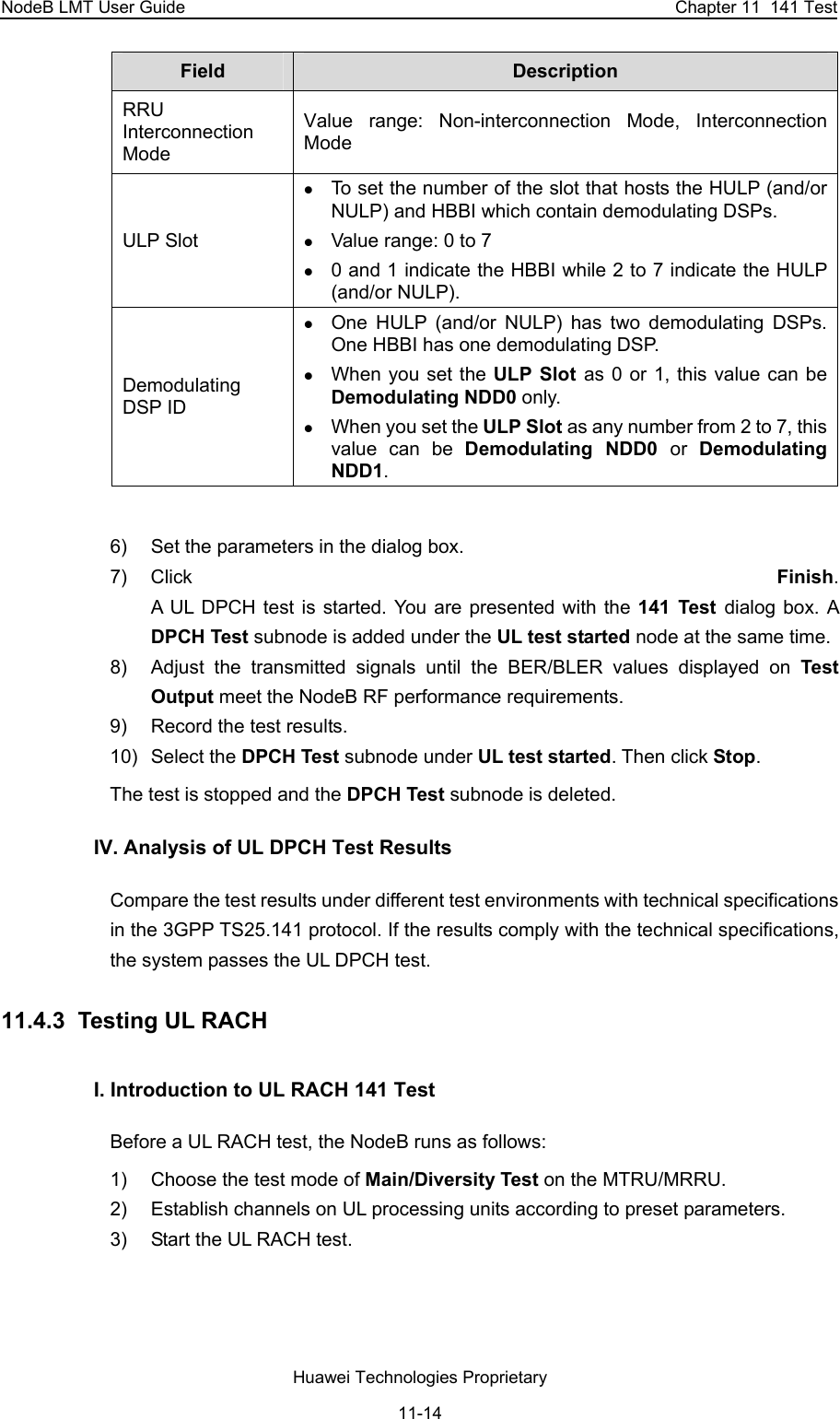NodeB LMT User Guide  Chapter 11  141 Test Field   Description  RRU Interconnection Mode Value range: Non-interconnection Mode, Interconnection Mode ULP Slot z To set the number of the slot that hosts the HULP (and/or NULP) and HBBI which contain demodulating DSPs.  z Value range: 0 to 7 z 0 and 1 indicate the HBBI while 2 to 7 indicate the HULP (and/or NULP).  Demodulating DSP ID z One HULP (and/or NULP) has two demodulating DSPs. One HBBI has one demodulating DSP.  z When you set the ULP Slot as 0 or 1, this value can be Demodulating NDD0 only. z When you set the ULP Slot as any number from 2 to 7, this value can be Demodulating NDD0 or  Demodulating NDD1.  6)  Set the parameters in the dialog box.  7) Click  Finish.  A UL DPCH test is started. You are presented with the 141 Test dialog box. A DPCH Test subnode is added under the UL test started node at the same time. 8)  Adjust the transmitted signals until the BER/BLER values displayed on Test Output meet the NodeB RF performance requirements.  9)  Record the test results. 10) Select the DPCH Test subnode under UL test started. Then click Stop.  The test is stopped and the DPCH Test subnode is deleted. IV. Analysis of UL DPCH Test Results Compare the test results under different test environments with technical specifications in the 3GPP TS25.141 protocol. If the results comply with the technical specifications, the system passes the UL DPCH test.  11.4.3  Testing UL RACH  I. Introduction to UL RACH 141 Test Before a UL RACH test, the NodeB runs as follows:  1)  Choose the test mode of Main/Diversity Test on the MTRU/MRRU.  2)  Establish channels on UL processing units according to preset parameters.  3)  Start the UL RACH test.  Huawei Technologies Proprietary 11-14 