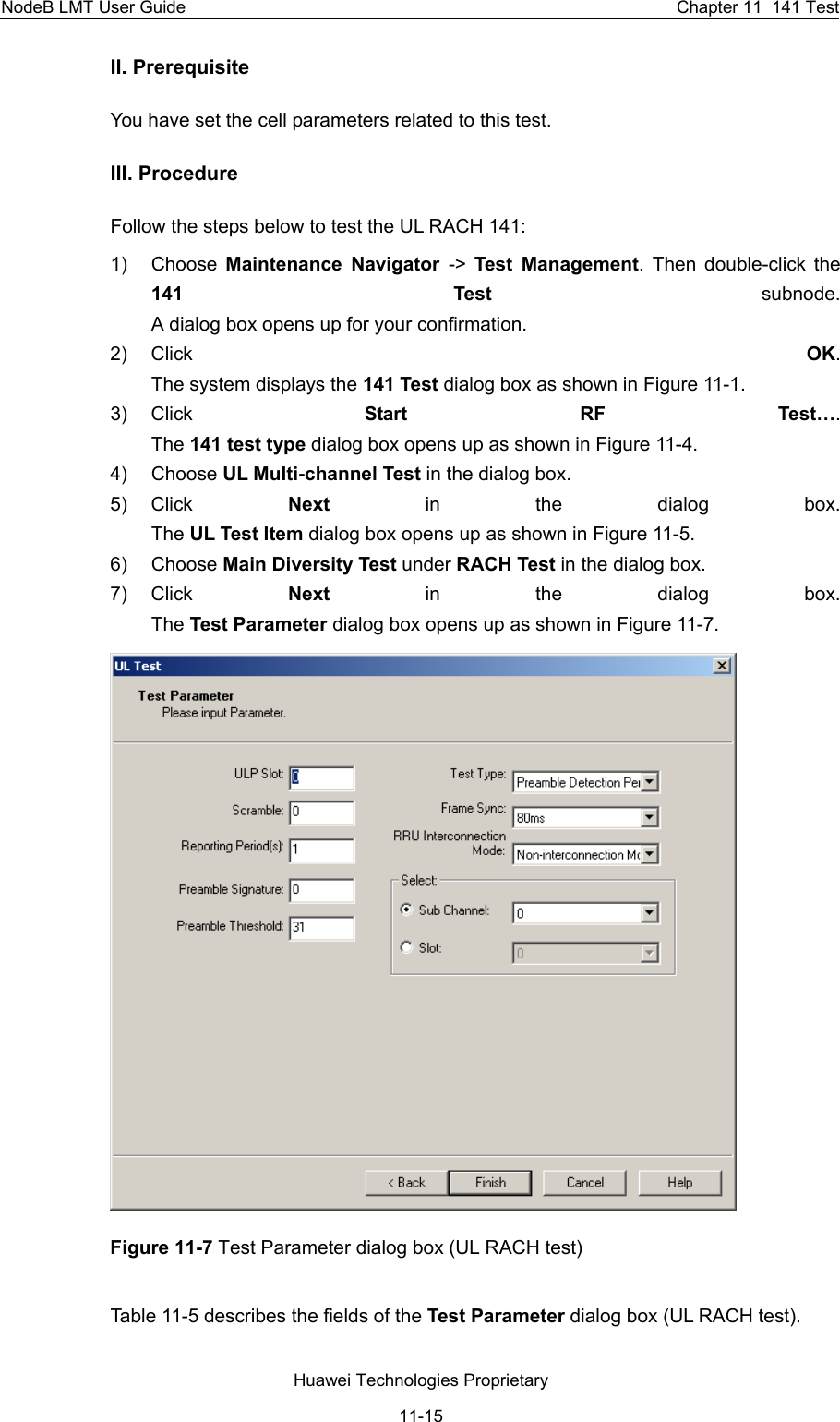 NodeB LMT User Guide  Chapter 11  141 Test II. Prerequisite You have set the cell parameters related to this test.  III. Procedure Follow the steps below to test the UL RACH 141:  1) Choose Maintenance Navigator -&gt;  Test Management. Then double-click the 141 Test subnode.  A dialog box opens up for your confirmation. 2) Click  OK.  The system displays the 141 Test dialog box as shown in Figure 11-1. 3) Click  Start RF Test….  The 141 test type dialog box opens up as shown in Figure 11-4. 4) Choose UL Multi-channel Test in the dialog box.  5) Click  Next in the dialog box.  The UL Test Item dialog box opens up as shown in Figure 11-5. 6) Choose Main Diversity Test under RACH Test in the dialog box.  7) Click  Next in the dialog box.  The Test Parameter dialog box opens up as shown in Figure 11-7.  Figure 11-7 Test Parameter dialog box (UL RACH test) Table 11-5 describes the fields of the Test Parameter dialog box (UL RACH test).  Huawei Technologies Proprietary 11-15 