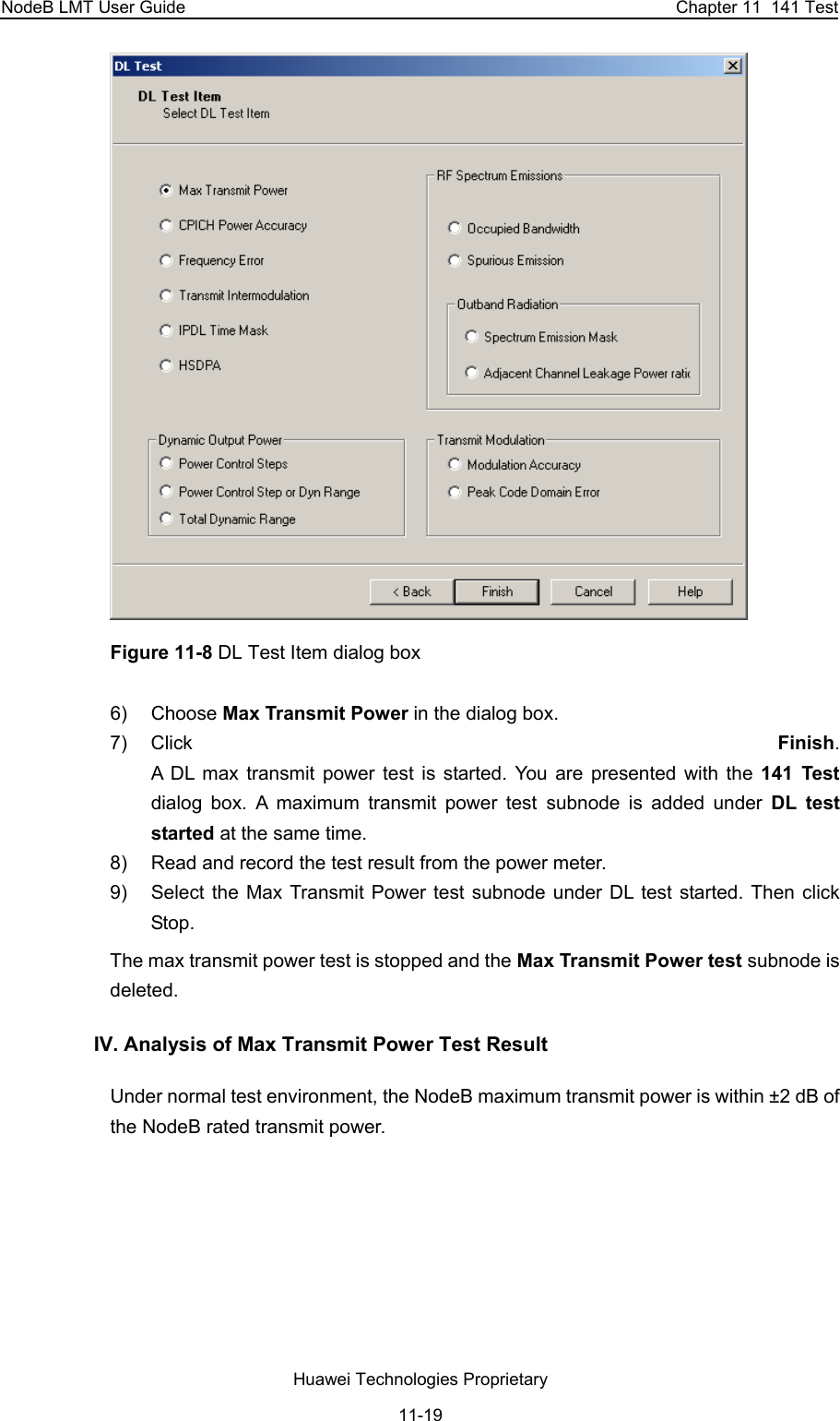 NodeB LMT User Guide  Chapter 11  141 Test  Figure 11-8 DL Test Item dialog box 6) Choose Max Transmit Power in the dialog box.  7) Click  Finish.  A DL max transmit power test is started. You are presented with the 141 Test dialog box. A maximum transmit power test subnode is added under DL test started at the same time. 8)  Read and record the test result from the power meter.  9)  Select the Max Transmit Power test subnode under DL test started. Then click Stop.  The max transmit power test is stopped and the Max Transmit Power test subnode is deleted. IV. Analysis of Max Transmit Power Test Result Under normal test environment, the NodeB maximum transmit power is within ±2 dB of the NodeB rated transmit power.  Huawei Technologies Proprietary 11-19 