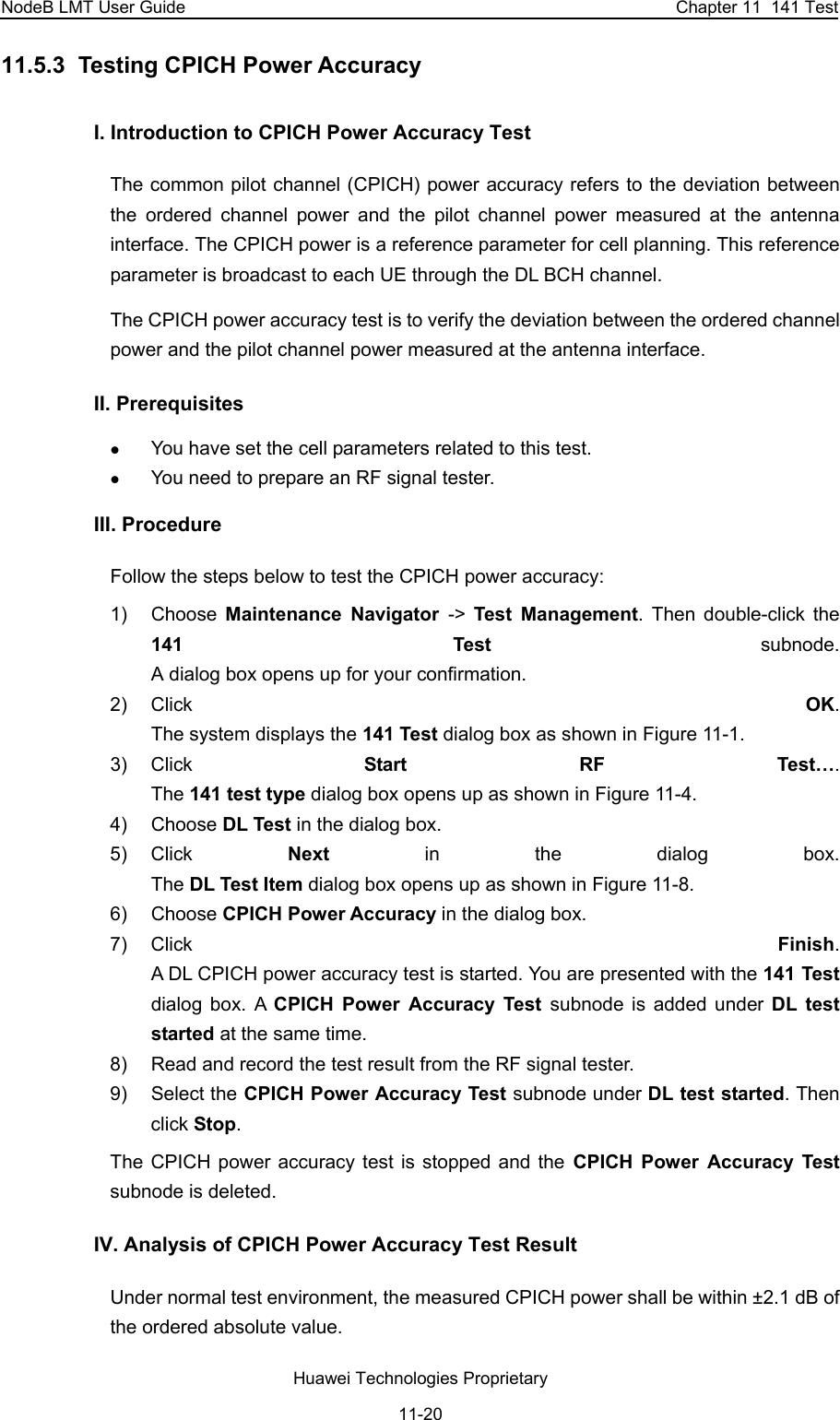 NodeB LMT User Guide  Chapter 11  141 Test 11.5.3  Testing CPICH Power Accuracy  I. Introduction to CPICH Power Accuracy Test The common pilot channel (CPICH) power accuracy refers to the deviation between the ordered channel power and the pilot channel power measured at the antenna interface. The CPICH power is a reference parameter for cell planning. This reference parameter is broadcast to each UE through the DL BCH channel. The CPICH power accuracy test is to verify the deviation between the ordered channel power and the pilot channel power measured at the antenna interface.  II. Prerequisites  z You have set the cell parameters related to this test.  z You need to prepare an RF signal tester.  III. Procedure Follow the steps below to test the CPICH power accuracy:  1) Choose Maintenance Navigator -&gt;  Test Management. Then double-click the 141 Test subnode.  A dialog box opens up for your confirmation. 2) Click  OK.  The system displays the 141 Test dialog box as shown in Figure 11-1. 3) Click  Start RF Test….  The 141 test type dialog box opens up as shown in Figure 11-4. 4) Choose DL Test in the dialog box.  5) Click  Next in the dialog box.  The DL Test Item dialog box opens up as shown in Figure 11-8. 6) Choose CPICH Power Accuracy in the dialog box.  7) Click  Finish.  A DL CPICH power accuracy test is started. You are presented with the 141 Test dialog box. A CPICH Power Accuracy Test subnode is added under DL test started at the same time. 8)  Read and record the test result from the RF signal tester.  9) Select the CPICH Power Accuracy Test subnode under DL test started. Then click Stop.  The CPICH power accuracy test is stopped and the CPICH Power Accuracy Test subnode is deleted. IV. Analysis of CPICH Power Accuracy Test Result Under normal test environment, the measured CPICH power shall be within ±2.1 dB of the ordered absolute value.  Huawei Technologies Proprietary 11-20 
