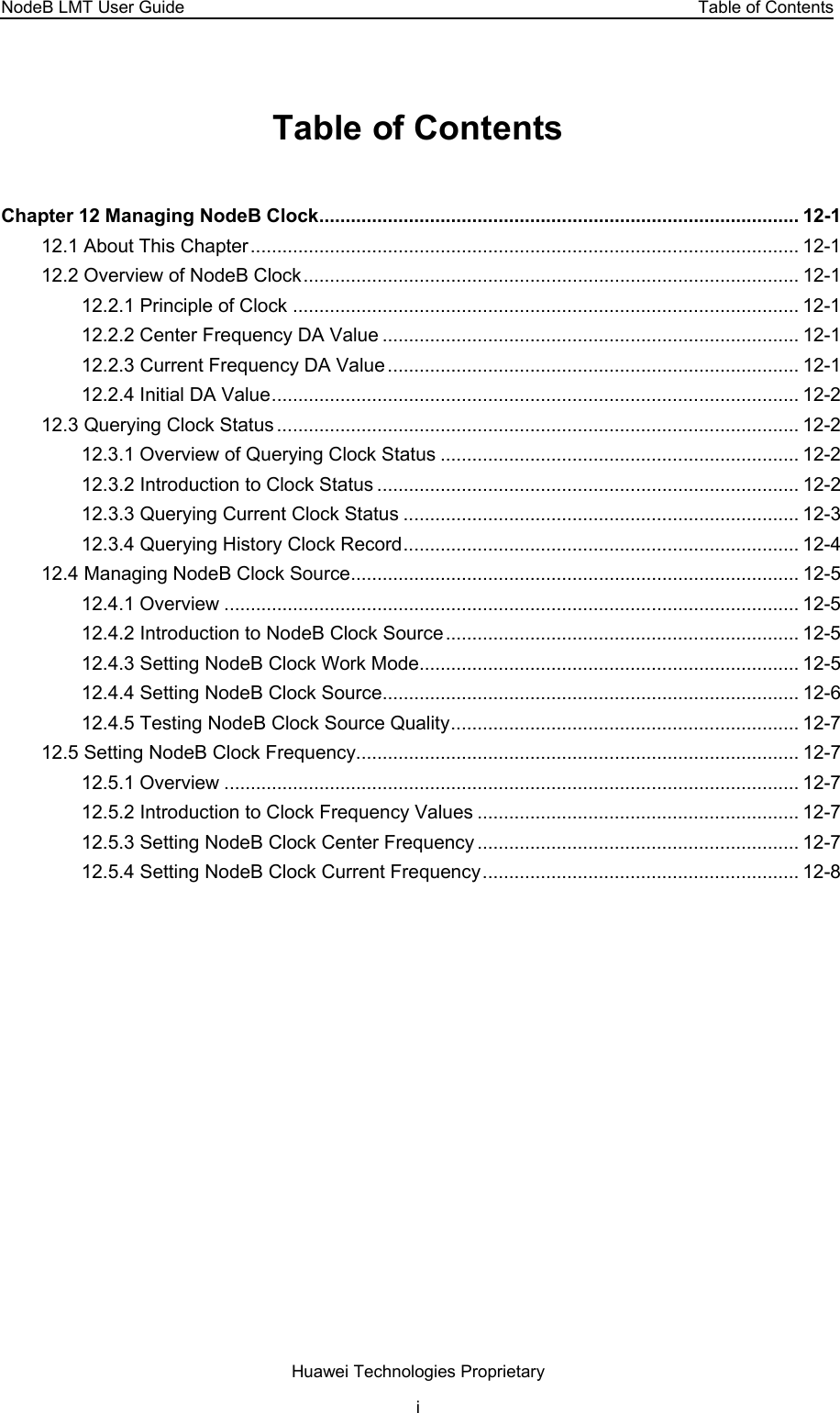 NodeB LMT User Guide  Table of Contents Table of Contents Chapter 12 Managing NodeB Clock........................................................................................... 12-1 12.1 About This Chapter........................................................................................................ 12-1 12.2 Overview of NodeB Clock.............................................................................................. 12-1 12.2.1 Principle of Clock ................................................................................................ 12-1 12.2.2 Center Frequency DA Value ............................................................................... 12-1 12.2.3 Current Frequency DA Value.............................................................................. 12-1 12.2.4 Initial DA Value.................................................................................................... 12-2 12.3 Querying Clock Status ................................................................................................... 12-2 12.3.1 Overview of Querying Clock Status .................................................................... 12-2 12.3.2 Introduction to Clock Status ................................................................................ 12-2 12.3.3 Querying Current Clock Status ........................................................................... 12-3 12.3.4 Querying History Clock Record........................................................................... 12-4 12.4 Managing NodeB Clock Source..................................................................................... 12-5 12.4.1 Overview ............................................................................................................. 12-5 12.4.2 Introduction to NodeB Clock Source................................................................... 12-5 12.4.3 Setting NodeB Clock Work Mode........................................................................ 12-5 12.4.4 Setting NodeB Clock Source............................................................................... 12-6 12.4.5 Testing NodeB Clock Source Quality.................................................................. 12-7 12.5 Setting NodeB Clock Frequency.................................................................................... 12-7 12.5.1 Overview ............................................................................................................. 12-7 12.5.2 Introduction to Clock Frequency Values ............................................................. 12-7 12.5.3 Setting NodeB Clock Center Frequency ............................................................. 12-7 12.5.4 Setting NodeB Clock Current Frequency............................................................ 12-8 Huawei Technologies Proprietary i 