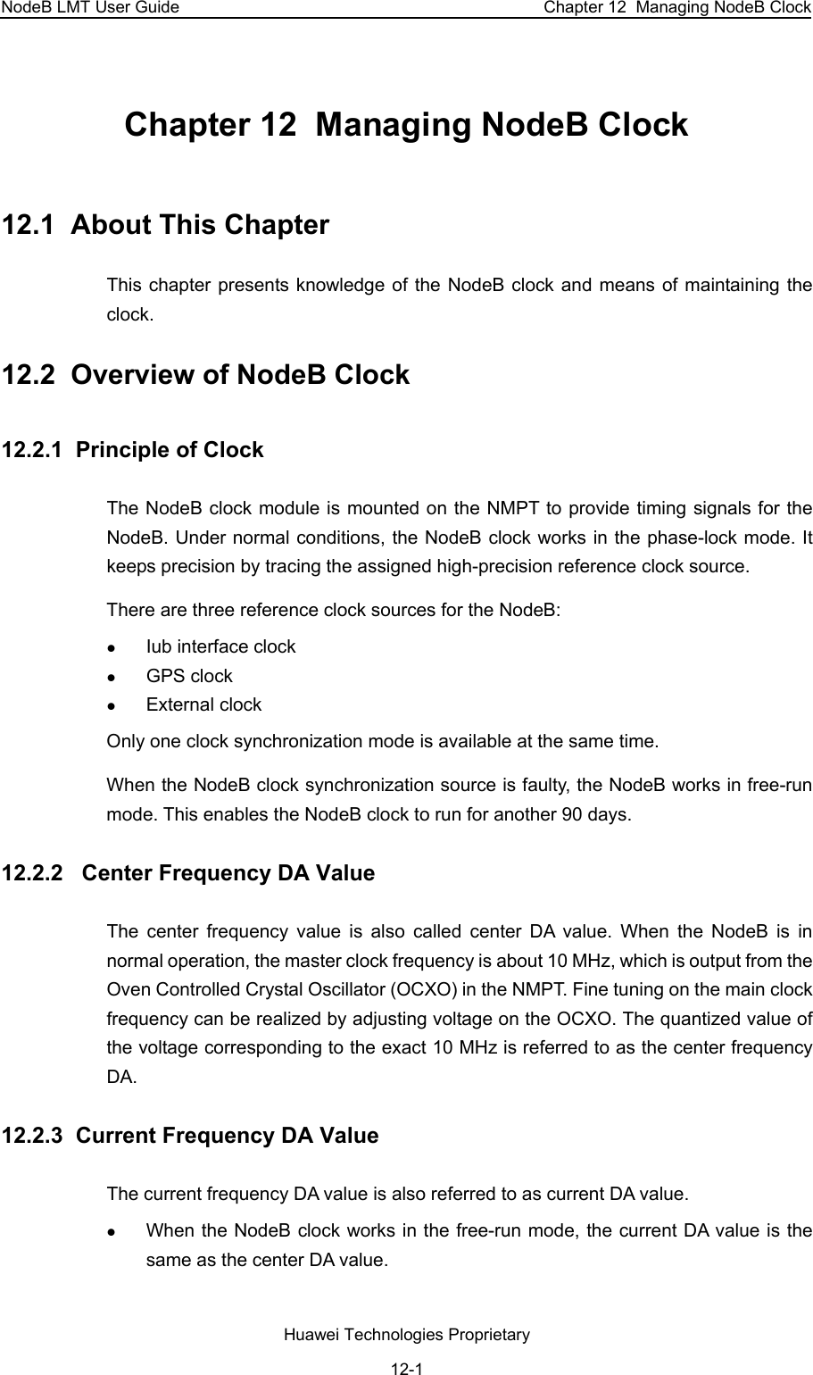 NodeB LMT User Guide  Chapter 12  Managing NodeB Clock Chapter 12  Managing NodeB Clock 12.1  About This Chapter This chapter presents knowledge of the NodeB clock and means of maintaining the clock.  12.2  Overview of NodeB Clock 12.2.1  Principle of Clock The NodeB clock module is mounted on the NMPT to provide timing signals for the NodeB. Under normal conditions, the NodeB clock works in the phase-lock mode. It keeps precision by tracing the assigned high-precision reference clock source.  There are three reference clock sources for the NodeB:  z Iub interface clock z GPS clock  z External clock Only one clock synchronization mode is available at the same time.  When the NodeB clock synchronization source is faulty, the NodeB works in free-run mode. This enables the NodeB clock to run for another 90 days.  12.2.2   Center Frequency DA Value The center frequency value is also called center DA value. When the NodeB is in normal operation, the master clock frequency is about 10 MHz, which is output from the Oven Controlled Crystal Oscillator (OCXO) in the NMPT. Fine tuning on the main clock frequency can be realized by adjusting voltage on the OCXO. The quantized value of the voltage corresponding to the exact 10 MHz is referred to as the center frequency DA.  12.2.3  Current Frequency DA Value The current frequency DA value is also referred to as current DA value.  z When the NodeB clock works in the free-run mode, the current DA value is the same as the center DA value.  Huawei Technologies Proprietary 12-1 