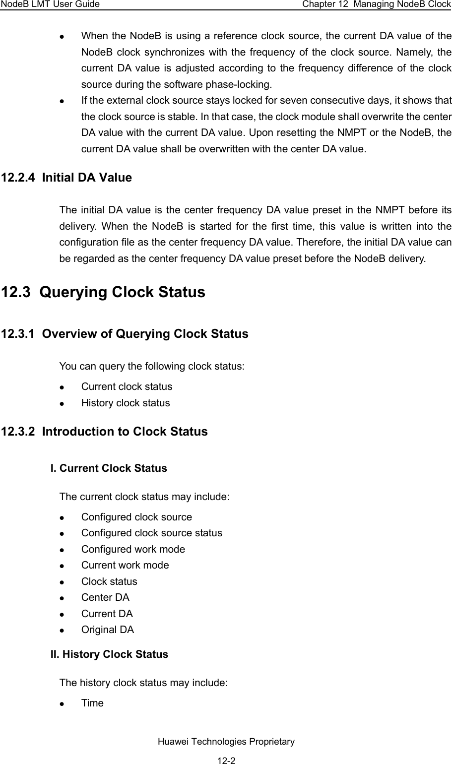 NodeB LMT User Guide  Chapter 12  Managing NodeB Clock z When the NodeB is using a reference clock source, the current DA value of the NodeB clock synchronizes with the frequency of the clock source. Namely, the current DA value is adjusted according to the frequency difference of the clock source during the software phase-locking.  z If the external clock source stays locked for seven consecutive days, it shows that the clock source is stable. In that case, the clock module shall overwrite the center DA value with the current DA value. Upon resetting the NMPT or the NodeB, the current DA value shall be overwritten with the center DA value.  12.2.4  Initial DA Value The initial DA value is the center frequency DA value preset in the NMPT before its delivery. When the NodeB is started for the first time, this value is written into the configuration file as the center frequency DA value. Therefore, the initial DA value can be regarded as the center frequency DA value preset before the NodeB delivery.  12.3  Querying Clock Status 12.3.1  Overview of Querying Clock Status You can query the following clock status: z Current clock status z History clock status  12.3.2  Introduction to Clock Status I. Current Clock Status The current clock status may include:  z Configured clock source z Configured clock source status z Configured work mode z Current work mode z Clock status z Center DA  z Current DA  z Original DA  II. History Clock Status The history clock status may include:  z Time Huawei Technologies Proprietary 12-2 