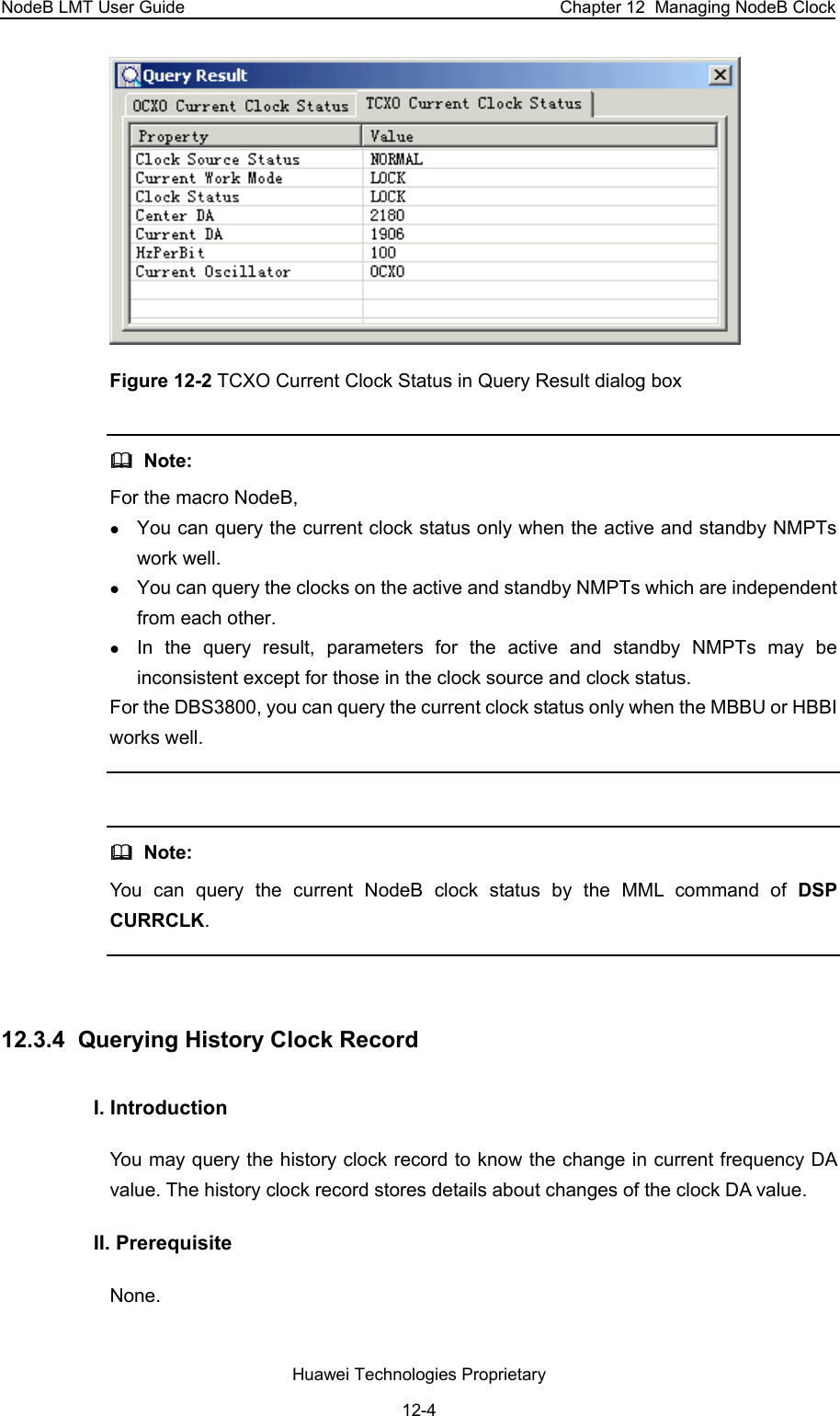 NodeB LMT User Guide  Chapter 12  Managing NodeB Clock  Figure 12-2 TCXO Current Clock Status in Query Result dialog box   Note:  For the macro NodeB,  z You can query the current clock status only when the active and standby NMPTs work well.  z You can query the clocks on the active and standby NMPTs which are independent from each other.  z In the query result, parameters for the active and standby NMPTs may be inconsistent except for those in the clock source and clock status. For the DBS3800, you can query the current clock status only when the MBBU or HBBI works well.     Note:  You can query the current NodeB clock status by the MML command of DSP CURRCLK.  12.3.4  Querying History Clock Record I. Introduction  You may query the history clock record to know the change in current frequency DA value. The history clock record stores details about changes of the clock DA value.  II. Prerequisite None.  Huawei Technologies Proprietary 12-4 