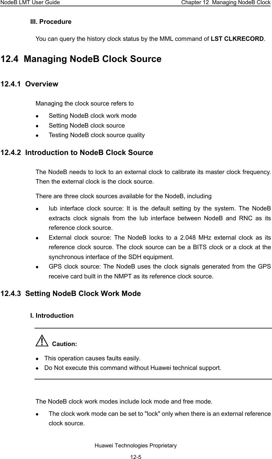 NodeB LMT User Guide  Chapter 12  Managing NodeB Clock III. Procedure You can query the history clock status by the MML command of LST CLKRECORD. 12.4  Managing NodeB Clock Source  12.4.1  Overview Managing the clock source refers to z Setting NodeB clock work mode z Setting NodeB clock source z Testing NodeB clock source quality 12.4.2  Introduction to NodeB Clock Source The NodeB needs to lock to an external clock to calibrate its master clock frequency. Then the external clock is the clock source.  There are three clock sources available for the NodeB, including  z Iub interface clock source: It is the default setting by the system. The NodeB extracts clock signals from the Iub interface between NodeB and RNC as its reference clock source. z External clock source: The NodeB locks to a 2.048 MHz external clock as its reference clock source. The clock source can be a BITS clock or a clock at the synchronous interface of the SDH equipment. z GPS clock source: The NodeB uses the clock signals generated from the GPS receive card built in the NMPT as its reference clock source.  12.4.3  Setting NodeB Clock Work Mode I. Introduction   Caution:  z This operation causes faults easily.  z Do Not execute this command without Huawei technical support.  The NodeB clock work modes include lock mode and free mode. z The clock work mode can be set to &quot;lock&quot; only when there is an external reference clock source.  Huawei Technologies Proprietary 12-5 
