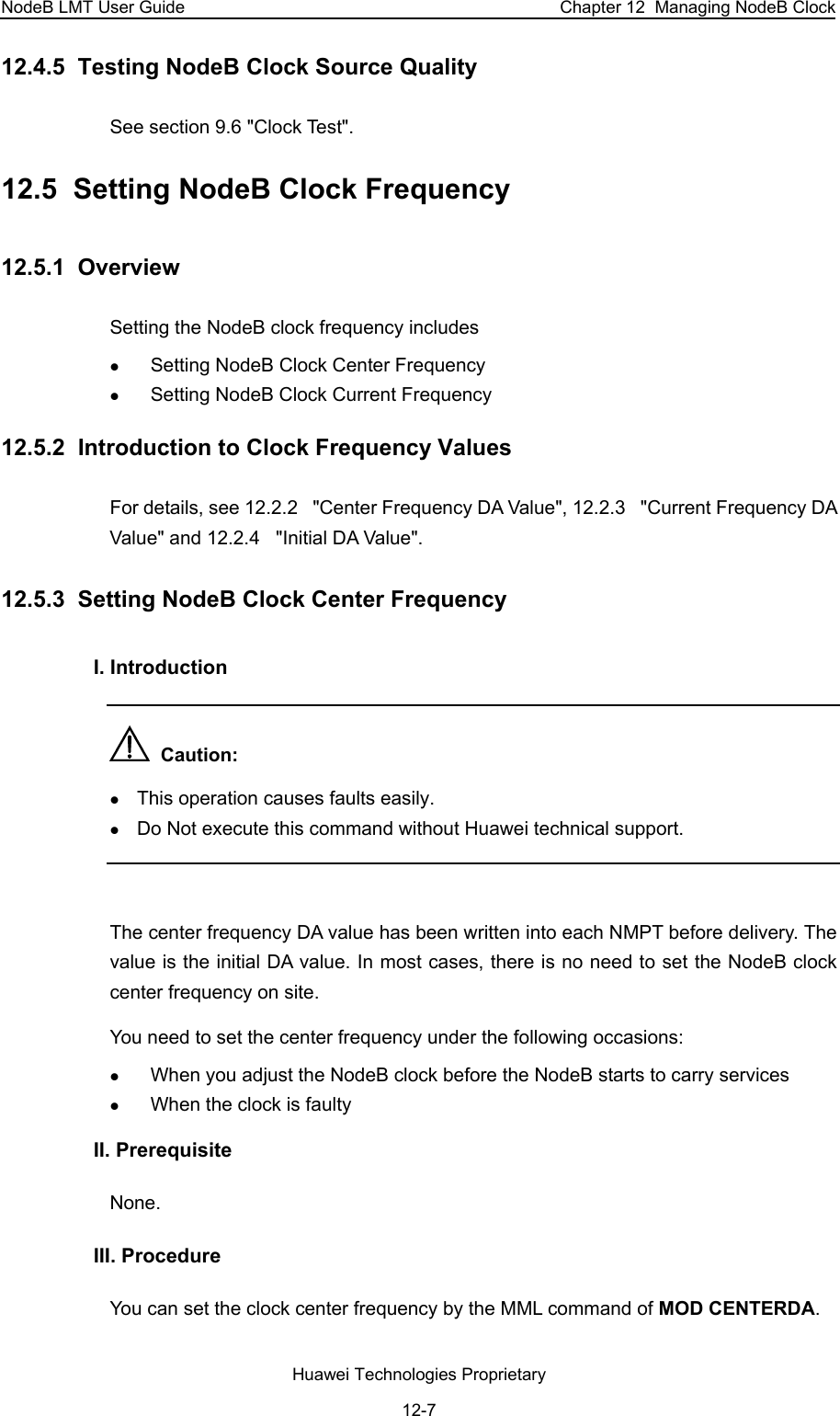 NodeB LMT User Guide  Chapter 12  Managing NodeB Clock 12.4.5  Testing NodeB Clock Source Quality See section 9.6 &quot;Clock Test&quot;.  12.5  Setting NodeB Clock Frequency  12.5.1  Overview Setting the NodeB clock frequency includes z Setting NodeB Clock Center Frequency  z Setting NodeB Clock Current Frequency  12.5.2  Introduction to Clock Frequency Values For details, see 12.2.2   &quot;Center Frequency DA Value&quot;, 12.2.3   &quot;Current Frequency DA Value&quot; and 12.2.4   &quot;Initial DA Value&quot;.  12.5.3  Setting NodeB Clock Center Frequency  I. Introduction   Caution:  z This operation causes faults easily.  z Do Not execute this command without Huawei technical support.  The center frequency DA value has been written into each NMPT before delivery. The value is the initial DA value. In most cases, there is no need to set the NodeB clock center frequency on site.  You need to set the center frequency under the following occasions:  z When you adjust the NodeB clock before the NodeB starts to carry services z When the clock is faulty II. Prerequisite None.  III. Procedure You can set the clock center frequency by the MML command of MOD CENTERDA. Huawei Technologies Proprietary 12-7 