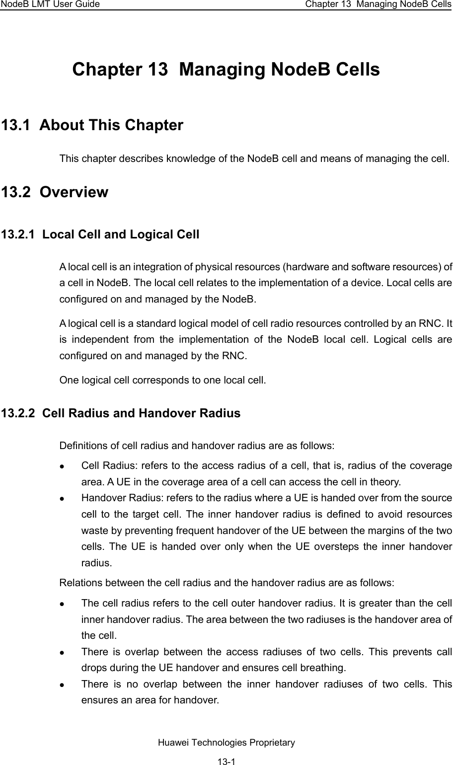 NodeB LMT User Guide  Chapter 13  Managing NodeB Cells Chapter 13  Managing NodeB Cells  13.1  About This Chapter This chapter describes knowledge of the NodeB cell and means of managing the cell.  13.2  Overview 13.2.1  Local Cell and Logical Cell  A local cell is an integration of physical resources (hardware and software resources) of a cell in NodeB. The local cell relates to the implementation of a device. Local cells are configured on and managed by the NodeB. A logical cell is a standard logical model of cell radio resources controlled by an RNC. It is independent from the implementation of the NodeB local cell. Logical cells are configured on and managed by the RNC. One logical cell corresponds to one local cell. 13.2.2  Cell Radius and Handover Radius Definitions of cell radius and handover radius are as follows:  z Cell Radius: refers to the access radius of a cell, that is, radius of the coverage area. A UE in the coverage area of a cell can access the cell in theory. z Handover Radius: refers to the radius where a UE is handed over from the source cell to the target cell. The inner handover radius is defined to avoid resources waste by preventing frequent handover of the UE between the margins of the two cells. The UE is handed over only when the UE oversteps the inner handover radius. Relations between the cell radius and the handover radius are as follows:  z The cell radius refers to the cell outer handover radius. It is greater than the cell inner handover radius. The area between the two radiuses is the handover area of the cell.  z There is overlap between the access radiuses of two cells. This prevents call drops during the UE handover and ensures cell breathing. z There is no overlap between the inner handover radiuses of two cells. This ensures an area for handover. Huawei Technologies Proprietary 13-1 