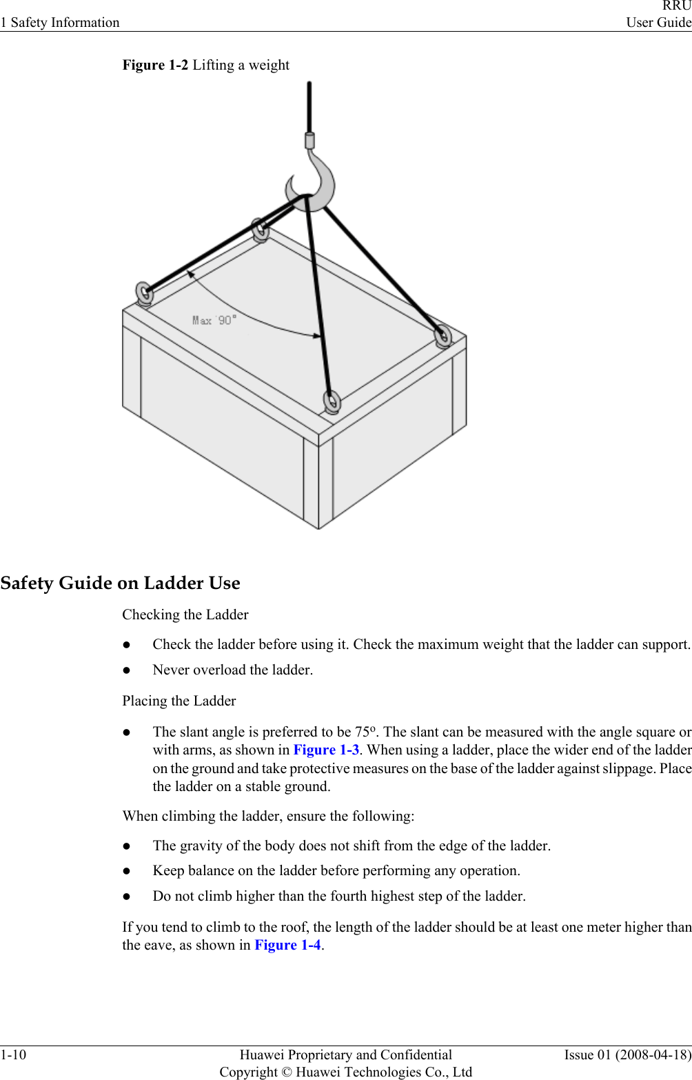 Figure 1-2 Lifting a weightSafety Guide on Ladder UseChecking the LadderlCheck the ladder before using it. Check the maximum weight that the ladder can support.lNever overload the ladder.Placing the LadderlThe slant angle is preferred to be 75o. The slant can be measured with the angle square orwith arms, as shown in Figure 1-3. When using a ladder, place the wider end of the ladderon the ground and take protective measures on the base of the ladder against slippage. Placethe ladder on a stable ground.When climbing the ladder, ensure the following:lThe gravity of the body does not shift from the edge of the ladder.lKeep balance on the ladder before performing any operation.lDo not climb higher than the fourth highest step of the ladder.If you tend to climb to the roof, the length of the ladder should be at least one meter higher thanthe eave, as shown in Figure 1-4.1 Safety InformationRRUUser Guide1-10 Huawei Proprietary and ConfidentialCopyright © Huawei Technologies Co., LtdIssue 01 (2008-04-18)