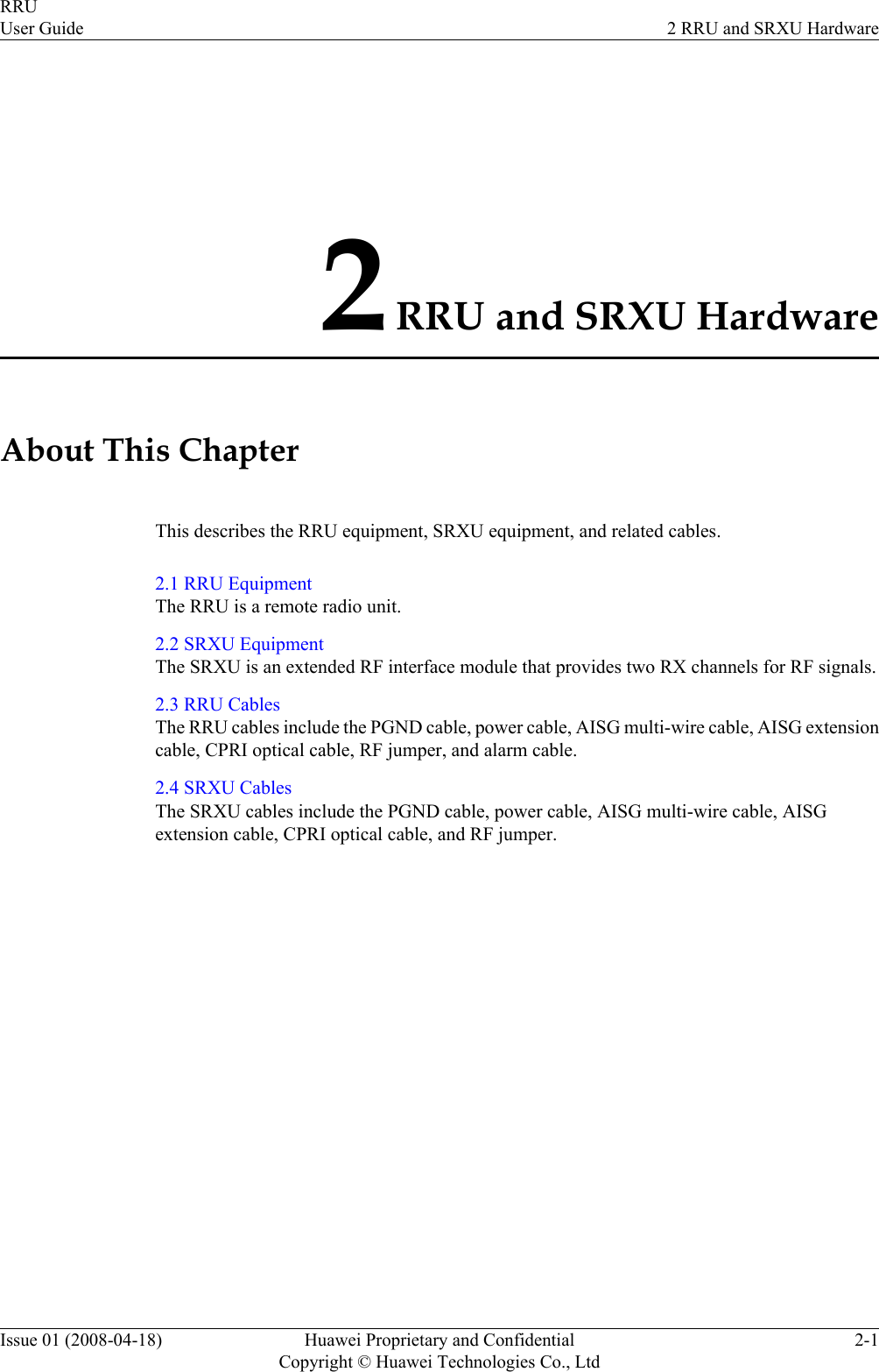 2 RRU and SRXU HardwareAbout This ChapterThis describes the RRU equipment, SRXU equipment, and related cables.2.1 RRU EquipmentThe RRU is a remote radio unit.2.2 SRXU EquipmentThe SRXU is an extended RF interface module that provides two RX channels for RF signals.2.3 RRU CablesThe RRU cables include the PGND cable, power cable, AISG multi-wire cable, AISG extensioncable, CPRI optical cable, RF jumper, and alarm cable.2.4 SRXU CablesThe SRXU cables include the PGND cable, power cable, AISG multi-wire cable, AISGextension cable, CPRI optical cable, and RF jumper.RRUUser Guide 2 RRU and SRXU HardwareIssue 01 (2008-04-18) Huawei Proprietary and ConfidentialCopyright © Huawei Technologies Co., Ltd2-1