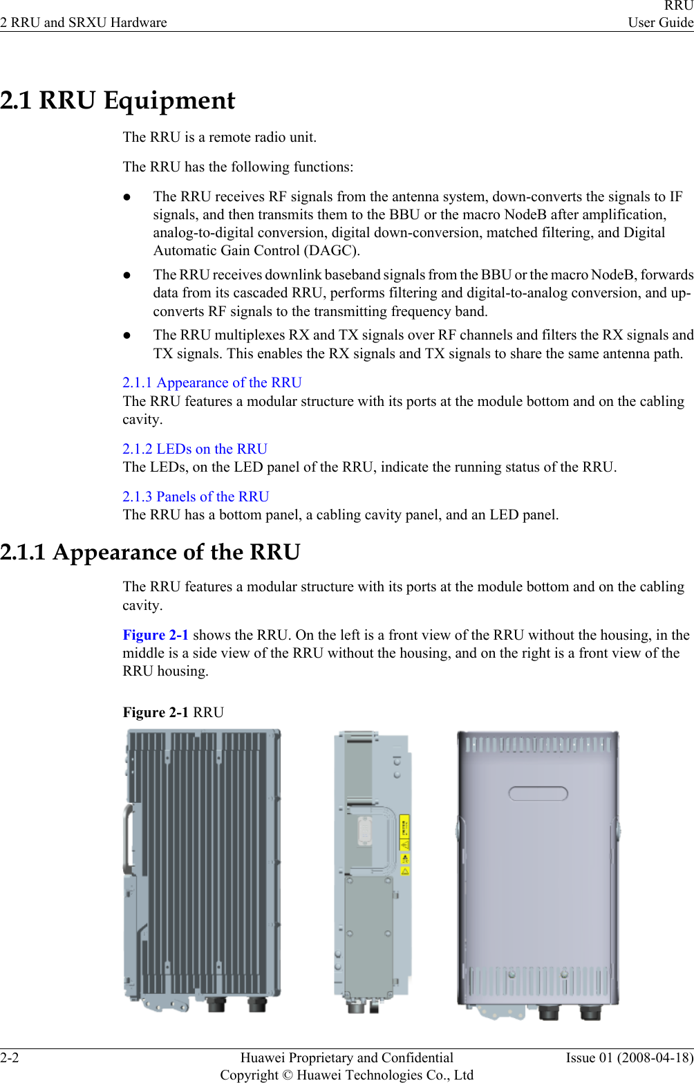 2.1 RRU EquipmentThe RRU is a remote radio unit.The RRU has the following functions:lThe RRU receives RF signals from the antenna system, down-converts the signals to IFsignals, and then transmits them to the BBU or the macro NodeB after amplification,analog-to-digital conversion, digital down-conversion, matched filtering, and DigitalAutomatic Gain Control (DAGC).lThe RRU receives downlink baseband signals from the BBU or the macro NodeB, forwardsdata from its cascaded RRU, performs filtering and digital-to-analog conversion, and up-converts RF signals to the transmitting frequency band.lThe RRU multiplexes RX and TX signals over RF channels and filters the RX signals andTX signals. This enables the RX signals and TX signals to share the same antenna path.2.1.1 Appearance of the RRUThe RRU features a modular structure with its ports at the module bottom and on the cablingcavity.2.1.2 LEDs on the RRUThe LEDs, on the LED panel of the RRU, indicate the running status of the RRU.2.1.3 Panels of the RRUThe RRU has a bottom panel, a cabling cavity panel, and an LED panel.2.1.1 Appearance of the RRUThe RRU features a modular structure with its ports at the module bottom and on the cablingcavity.Figure 2-1 shows the RRU. On the left is a front view of the RRU without the housing, in themiddle is a side view of the RRU without the housing, and on the right is a front view of theRRU housing.Figure 2-1 RRU2 RRU and SRXU HardwareRRUUser Guide2-2 Huawei Proprietary and ConfidentialCopyright © Huawei Technologies Co., LtdIssue 01 (2008-04-18)