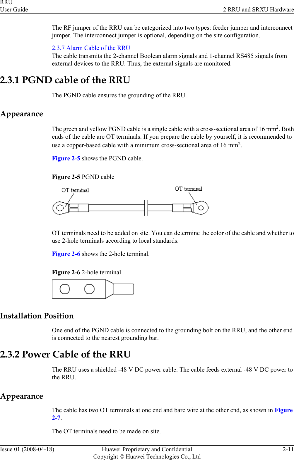 The RF jumper of the RRU can be categorized into two types: feeder jumper and interconnectjumper. The interconnect jumper is optional, depending on the site configuration.2.3.7 Alarm Cable of the RRUThe cable transmits the 2-channel Boolean alarm signals and 1-channel RS485 signals fromexternal devices to the RRU. Thus, the external signals are monitored.2.3.1 PGND cable of the RRUThe PGND cable ensures the grounding of the RRU.AppearanceThe green and yellow PGND cable is a single cable with a cross-sectional area of 16 mm2. Bothends of the cable are OT terminals. If you prepare the cable by yourself, it is recommended touse a copper-based cable with a minimum cross-sectional area of 16 mm2.Figure 2-5 shows the PGND cable.Figure 2-5 PGND cableOT terminals need to be added on site. You can determine the color of the cable and whether touse 2-hole terminals according to local standards.Figure 2-6 shows the 2-hole terminal.Figure 2-6 2-hole terminalInstallation PositionOne end of the PGND cable is connected to the grounding bolt on the RRU, and the other endis connected to the nearest grounding bar.2.3.2 Power Cable of the RRUThe RRU uses a shielded -48 V DC power cable. The cable feeds external -48 V DC power tothe RRU.AppearanceThe cable has two OT terminals at one end and bare wire at the other end, as shown in Figure2-7.The OT terminals need to be made on site.RRUUser Guide 2 RRU and SRXU HardwareIssue 01 (2008-04-18) Huawei Proprietary and ConfidentialCopyright © Huawei Technologies Co., Ltd2-11