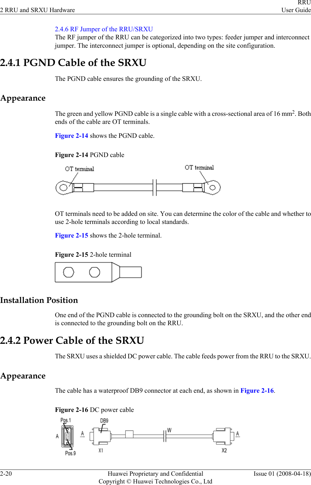 2.4.6 RF Jumper of the RRU/SRXUThe RF jumper of the RRU can be categorized into two types: feeder jumper and interconnectjumper. The interconnect jumper is optional, depending on the site configuration.2.4.1 PGND Cable of the SRXUThe PGND cable ensures the grounding of the SRXU.AppearanceThe green and yellow PGND cable is a single cable with a cross-sectional area of 16 mm2. Bothends of the cable are OT terminals.Figure 2-14 shows the PGND cable.Figure 2-14 PGND cableOT terminals need to be added on site. You can determine the color of the cable and whether touse 2-hole terminals according to local standards.Figure 2-15 shows the 2-hole terminal.Figure 2-15 2-hole terminalInstallation PositionOne end of the PGND cable is connected to the grounding bolt on the SRXU, and the other endis connected to the grounding bolt on the RRU.2.4.2 Power Cable of the SRXUThe SRXU uses a shielded DC power cable. The cable feeds power from the RRU to the SRXU.AppearanceThe cable has a waterproof DB9 connector at each end, as shown in Figure 2-16.Figure 2-16 DC power cable2 RRU and SRXU HardwareRRUUser Guide2-20 Huawei Proprietary and ConfidentialCopyright © Huawei Technologies Co., LtdIssue 01 (2008-04-18)