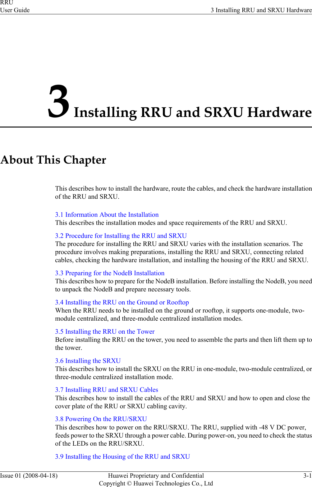 3 Installing RRU and SRXU HardwareAbout This ChapterThis describes how to install the hardware, route the cables, and check the hardware installationof the RRU and SRXU.3.1 Information About the InstallationThis describes the installation modes and space requirements of the RRU and SRXU.3.2 Procedure for Installing the RRU and SRXUThe procedure for installing the RRU and SRXU varies with the installation scenarios. Theprocedure involves making preparations, installing the RRU and SRXU, connecting relatedcables, checking the hardware installation, and installing the housing of the RRU and SRXU.3.3 Preparing for the NodeB InstallationThis describes how to prepare for the NodeB installation. Before installing the NodeB, you needto unpack the NodeB and prepare necessary tools.3.4 Installing the RRU on the Ground or RooftopWhen the RRU needs to be installed on the ground or rooftop, it supports one-module, two-module centralized, and three-module centralized installation modes.3.5 Installing the RRU on the TowerBefore installing the RRU on the tower, you need to assemble the parts and then lift them up tothe tower.3.6 Installing the SRXUThis describes how to install the SRXU on the RRU in one-module, two-module centralized, orthree-module centralized installation mode.3.7 Installing RRU and SRXU CablesThis describes how to install the cables of the RRU and SRXU and how to open and close thecover plate of the RRU or SRXU cabling cavity.3.8 Powering On the RRU/SRXUThis describes how to power on the RRU/SRXU. The RRU, supplied with -48 V DC power,feeds power to the SRXU through a power cable. During power-on, you need to check the statusof the LEDs on the RRU/SRXU.3.9 Installing the Housing of the RRU and SRXURRUUser Guide 3 Installing RRU and SRXU HardwareIssue 01 (2008-04-18) Huawei Proprietary and ConfidentialCopyright © Huawei Technologies Co., Ltd3-1