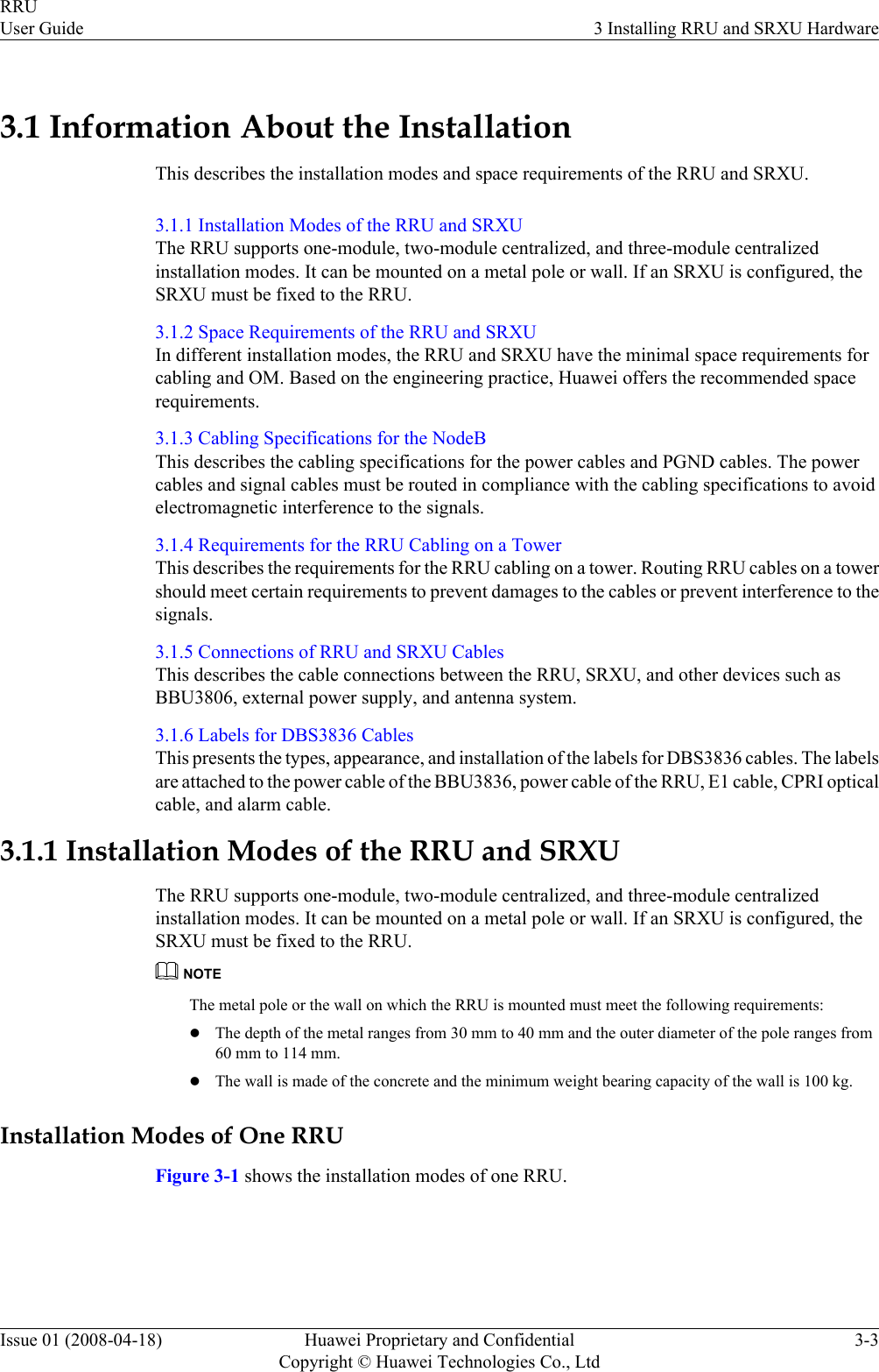 3.1 Information About the InstallationThis describes the installation modes and space requirements of the RRU and SRXU.3.1.1 Installation Modes of the RRU and SRXUThe RRU supports one-module, two-module centralized, and three-module centralizedinstallation modes. It can be mounted on a metal pole or wall. If an SRXU is configured, theSRXU must be fixed to the RRU.3.1.2 Space Requirements of the RRU and SRXUIn different installation modes, the RRU and SRXU have the minimal space requirements forcabling and OM. Based on the engineering practice, Huawei offers the recommended spacerequirements.3.1.3 Cabling Specifications for the NodeBThis describes the cabling specifications for the power cables and PGND cables. The powercables and signal cables must be routed in compliance with the cabling specifications to avoidelectromagnetic interference to the signals.3.1.4 Requirements for the RRU Cabling on a TowerThis describes the requirements for the RRU cabling on a tower. Routing RRU cables on a towershould meet certain requirements to prevent damages to the cables or prevent interference to thesignals.3.1.5 Connections of RRU and SRXU CablesThis describes the cable connections between the RRU, SRXU, and other devices such asBBU3806, external power supply, and antenna system.3.1.6 Labels for DBS3836 CablesThis presents the types, appearance, and installation of the labels for DBS3836 cables. The labelsare attached to the power cable of the BBU3836, power cable of the RRU, E1 cable, CPRI opticalcable, and alarm cable.3.1.1 Installation Modes of the RRU and SRXUThe RRU supports one-module, two-module centralized, and three-module centralizedinstallation modes. It can be mounted on a metal pole or wall. If an SRXU is configured, theSRXU must be fixed to the RRU.NOTEThe metal pole or the wall on which the RRU is mounted must meet the following requirements:lThe depth of the metal ranges from 30 mm to 40 mm and the outer diameter of the pole ranges from60 mm to 114 mm.lThe wall is made of the concrete and the minimum weight bearing capacity of the wall is 100 kg.Installation Modes of One RRUFigure 3-1 shows the installation modes of one RRU.RRUUser Guide 3 Installing RRU and SRXU HardwareIssue 01 (2008-04-18) Huawei Proprietary and ConfidentialCopyright © Huawei Technologies Co., Ltd3-3