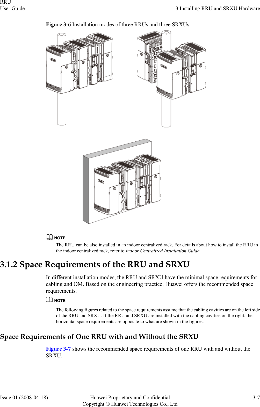 Figure 3-6 Installation modes of three RRUs and three SRXUsNOTEThe RRU can be also installed in an indoor centralized rack. For details about how to install the RRU inthe indoor centralized rack, refer to Indoor Centralized Installation Guide.3.1.2 Space Requirements of the RRU and SRXUIn different installation modes, the RRU and SRXU have the minimal space requirements forcabling and OM. Based on the engineering practice, Huawei offers the recommended spacerequirements.NOTEThe following figures related to the space requirements assume that the cabling cavities are on the left sideof the RRU and SRXU. If the RRU and SRXU are installed with the cabling cavities on the right, thehorizontal space requirements are opposite to what are shown in the figures.Space Requirements of One RRU with and Without the SRXUFigure 3-7 shows the recommended space requirements of one RRU with and without theSRXU.RRUUser Guide 3 Installing RRU and SRXU HardwareIssue 01 (2008-04-18) Huawei Proprietary and ConfidentialCopyright © Huawei Technologies Co., Ltd3-7