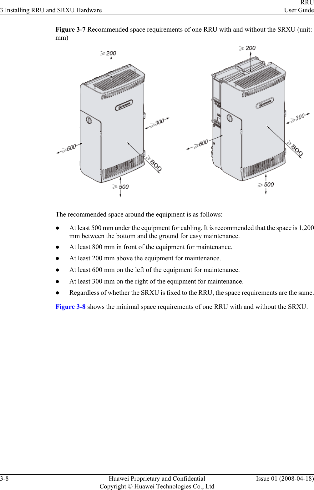 Figure 3-7 Recommended space requirements of one RRU with and without the SRXU (unit:mm)The recommended space around the equipment is as follows:lAt least 500 mm under the equipment for cabling. It is recommended that the space is 1,200mm between the bottom and the ground for easy maintenance.lAt least 800 mm in front of the equipment for maintenance.lAt least 200 mm above the equipment for maintenance.lAt least 600 mm on the left of the equipment for maintenance.lAt least 300 mm on the right of the equipment for maintenance.lRegardless of whether the SRXU is fixed to the RRU, the space requirements are the same.Figure 3-8 shows the minimal space requirements of one RRU with and without the SRXU.3 Installing RRU and SRXU HardwareRRUUser Guide3-8 Huawei Proprietary and ConfidentialCopyright © Huawei Technologies Co., LtdIssue 01 (2008-04-18)