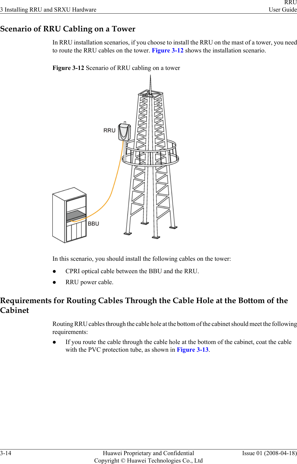 Scenario of RRU Cabling on a TowerIn RRU installation scenarios, if you choose to install the RRU on the mast of a tower, you needto route the RRU cables on the tower. Figure 3-12 shows the installation scenario.Figure 3-12 Scenario of RRU cabling on a towerIn this scenario, you should install the following cables on the tower:lCPRI optical cable between the BBU and the RRU.lRRU power cable.Requirements for Routing Cables Through the Cable Hole at the Bottom of theCabinetRouting RRU cables through the cable hole at the bottom of the cabinet should meet the followingrequirements:lIf you route the cable through the cable hole at the bottom of the cabinet, coat the cablewith the PVC protection tube, as shown in Figure 3-13.3 Installing RRU and SRXU HardwareRRUUser Guide3-14 Huawei Proprietary and ConfidentialCopyright © Huawei Technologies Co., LtdIssue 01 (2008-04-18)