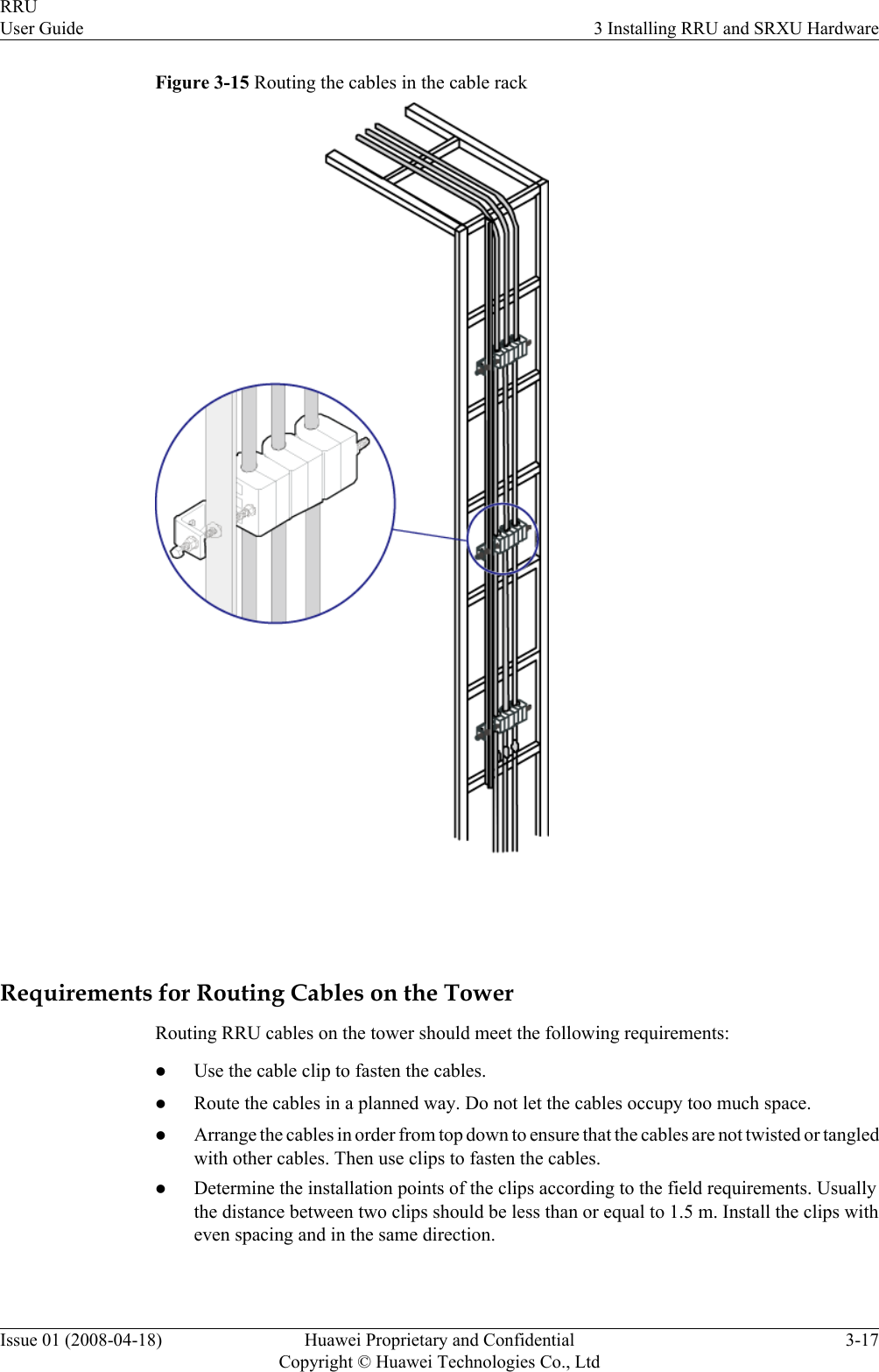 Figure 3-15 Routing the cables in the cable rackRequirements for Routing Cables on the TowerRouting RRU cables on the tower should meet the following requirements:lUse the cable clip to fasten the cables.lRoute the cables in a planned way. Do not let the cables occupy too much space.lArrange the cables in order from top down to ensure that the cables are not twisted or tangledwith other cables. Then use clips to fasten the cables.lDetermine the installation points of the clips according to the field requirements. Usuallythe distance between two clips should be less than or equal to 1.5 m. Install the clips witheven spacing and in the same direction.RRUUser Guide 3 Installing RRU and SRXU HardwareIssue 01 (2008-04-18) Huawei Proprietary and ConfidentialCopyright © Huawei Technologies Co., Ltd3-17