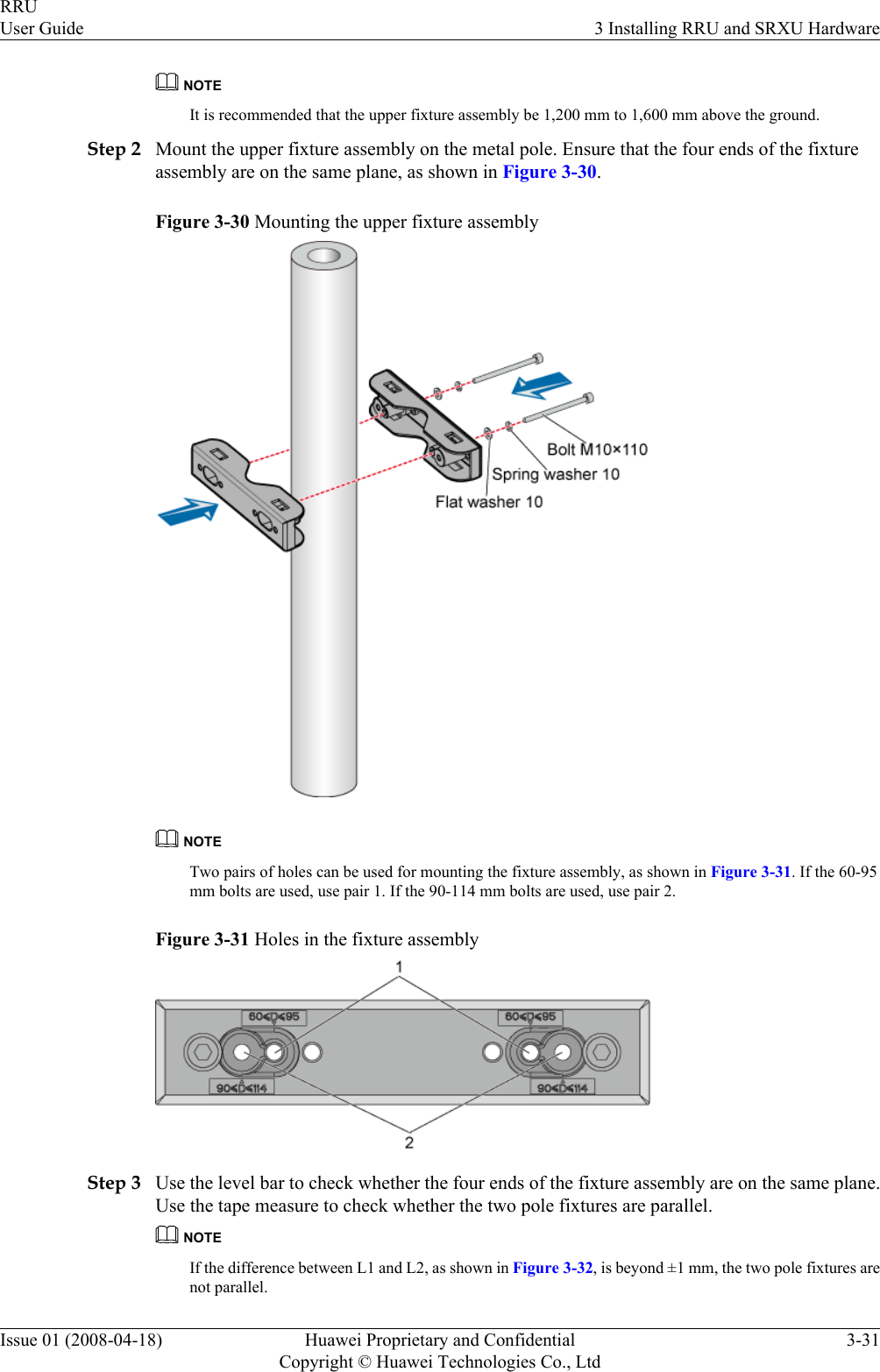 NOTEIt is recommended that the upper fixture assembly be 1,200 mm to 1,600 mm above the ground.Step 2 Mount the upper fixture assembly on the metal pole. Ensure that the four ends of the fixtureassembly are on the same plane, as shown in Figure 3-30.Figure 3-30 Mounting the upper fixture assemblyNOTETwo pairs of holes can be used for mounting the fixture assembly, as shown in Figure 3-31. If the 60-95mm bolts are used, use pair 1. If the 90-114 mm bolts are used, use pair 2.Figure 3-31 Holes in the fixture assemblyStep 3 Use the level bar to check whether the four ends of the fixture assembly are on the same plane.Use the tape measure to check whether the two pole fixtures are parallel.NOTEIf the difference between L1 and L2, as shown in Figure 3-32, is beyond ±1 mm, the two pole fixtures arenot parallel.RRUUser Guide 3 Installing RRU and SRXU HardwareIssue 01 (2008-04-18) Huawei Proprietary and ConfidentialCopyright © Huawei Technologies Co., Ltd3-31