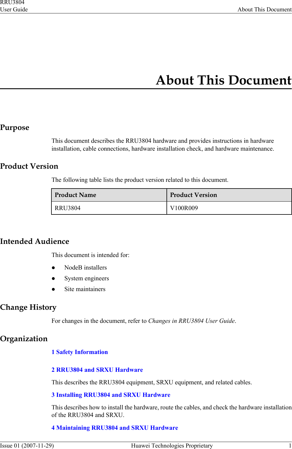 About This DocumentPurposeThis document describes the RRU3804 hardware and provides instructions in hardwareinstallation, cable connections, hardware installation check, and hardware maintenance.Product VersionThe following table lists the product version related to this document.Product Name Product VersionRRU3804 V100R009 Intended AudienceThis document is intended for:lNodeB installerslSystem engineerslSite maintainersChange HistoryFor changes in the document, refer to Changes in RRU3804 User Guide.Organization1 Safety Information2 RRU3804 and SRXU HardwareThis describes the RRU3804 equipment, SRXU equipment, and related cables.3 Installing RRU3804 and SRXU HardwareThis describes how to install the hardware, route the cables, and check the hardware installationof the RRU3804 and SRXU.4 Maintaining RRU3804 and SRXU HardwareRRU3804User Guide About This DocumentIssue 01 (2007-11-29)  Huawei Technologies Proprietary 1
