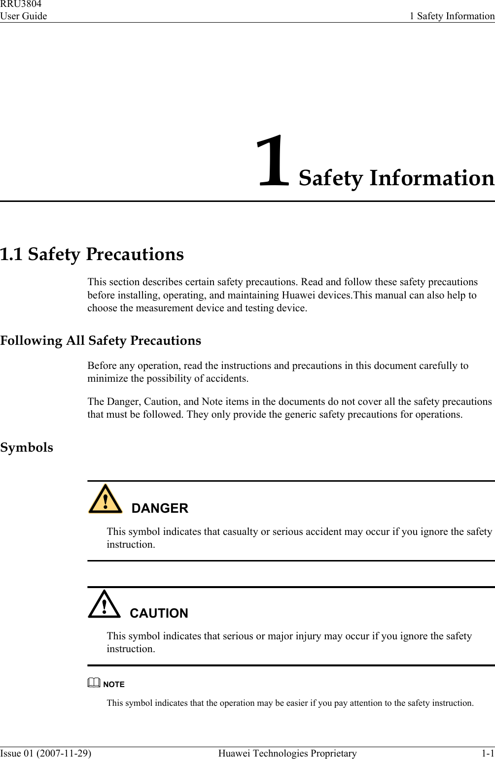 1 Safety Information1.1 Safety PrecautionsThis section describes certain safety precautions. Read and follow these safety precautionsbefore installing, operating, and maintaining Huawei devices.This manual can also help tochoose the measurement device and testing device.Following All Safety PrecautionsBefore any operation, read the instructions and precautions in this document carefully tominimize the possibility of accidents.The Danger, Caution, and Note items in the documents do not cover all the safety precautionsthat must be followed. They only provide the generic safety precautions for operations.SymbolsDANGERThis symbol indicates that casualty or serious accident may occur if you ignore the safetyinstruction.CAUTIONThis symbol indicates that serious or major injury may occur if you ignore the safetyinstruction.NOTEThis symbol indicates that the operation may be easier if you pay attention to the safety instruction.RRU3804User Guide 1 Safety InformationIssue 01 (2007-11-29)  Huawei Technologies Proprietary 1-1