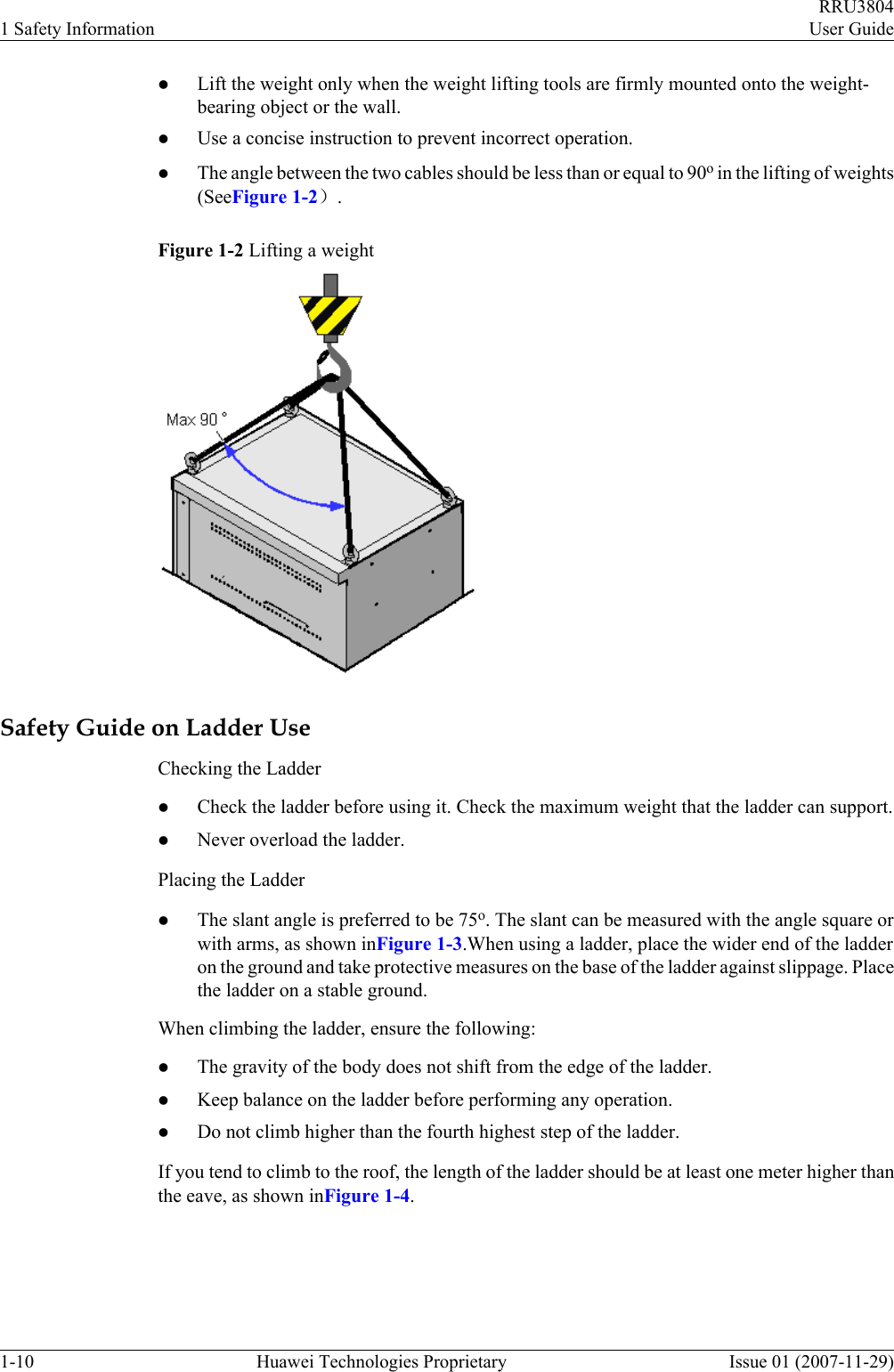 lLift the weight only when the weight lifting tools are firmly mounted onto the weight-bearing object or the wall.lUse a concise instruction to prevent incorrect operation.lThe angle between the two cables should be less than or equal to 90o in the lifting of weights(SeeFigure 1-2）.Figure 1-2 Lifting a weightSafety Guide on Ladder UseChecking the LadderlCheck the ladder before using it. Check the maximum weight that the ladder can support.lNever overload the ladder.Placing the LadderlThe slant angle is preferred to be 75o. The slant can be measured with the angle square orwith arms, as shown inFigure 1-3.When using a ladder, place the wider end of the ladderon the ground and take protective measures on the base of the ladder against slippage. Placethe ladder on a stable ground.When climbing the ladder, ensure the following:lThe gravity of the body does not shift from the edge of the ladder.lKeep balance on the ladder before performing any operation.lDo not climb higher than the fourth highest step of the ladder.If you tend to climb to the roof, the length of the ladder should be at least one meter higher thanthe eave, as shown inFigure 1-4.1 Safety InformationRRU3804User Guide1-10 Huawei Technologies Proprietary Issue 01 (2007-11-29)