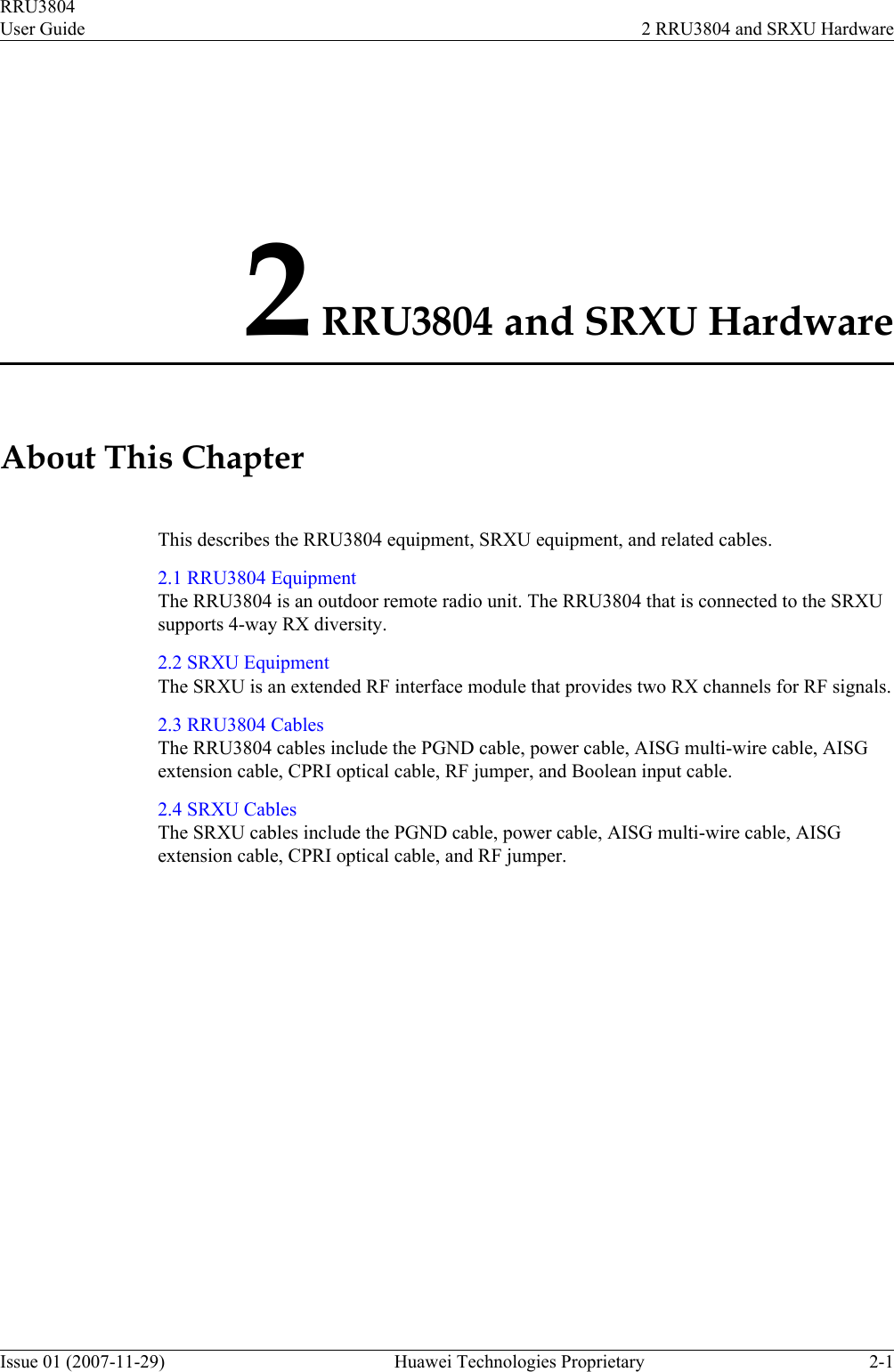 2 RRU3804 and SRXU HardwareAbout This ChapterThis describes the RRU3804 equipment, SRXU equipment, and related cables.2.1 RRU3804 EquipmentThe RRU3804 is an outdoor remote radio unit. The RRU3804 that is connected to the SRXUsupports 4-way RX diversity.2.2 SRXU EquipmentThe SRXU is an extended RF interface module that provides two RX channels for RF signals.2.3 RRU3804 CablesThe RRU3804 cables include the PGND cable, power cable, AISG multi-wire cable, AISGextension cable, CPRI optical cable, RF jumper, and Boolean input cable.2.4 SRXU CablesThe SRXU cables include the PGND cable, power cable, AISG multi-wire cable, AISGextension cable, CPRI optical cable, and RF jumper.RRU3804User Guide 2 RRU3804 and SRXU HardwareIssue 01 (2007-11-29)  Huawei Technologies Proprietary 2-1