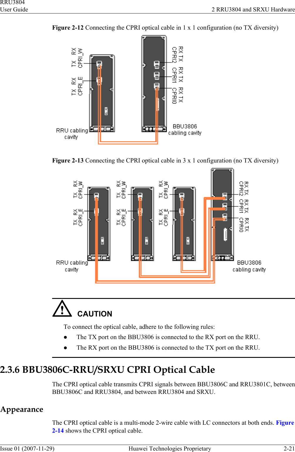 Figure 2-12 Connecting the CPRI optical cable in 1 x 1 configuration (no TX diversity)Figure 2-13 Connecting the CPRI optical cable in 3 x 1 configuration (no TX diversity)CAUTIONTo connect the optical cable, adhere to the following rules:lThe TX port on the BBU3806 is connected to the RX port on the RRU.lThe RX port on the BBU3806 is connected to the TX port on the RRU.2.3.6 BBU3806C-RRU/SRXU CPRI Optical CableThe CPRI optical cable transmits CPRI signals between BBU3806C and RRU3801C, betweenBBU3806C and RRU3804, and between RRU3804 and SRXU.AppearanceThe CPRI optical cable is a multi-mode 2-wire cable with LC connectors at both ends. Figure2-14 shows the CPRI optical cable.RRU3804User Guide 2 RRU3804 and SRXU HardwareIssue 01 (2007-11-29)  Huawei Technologies Proprietary 2-21