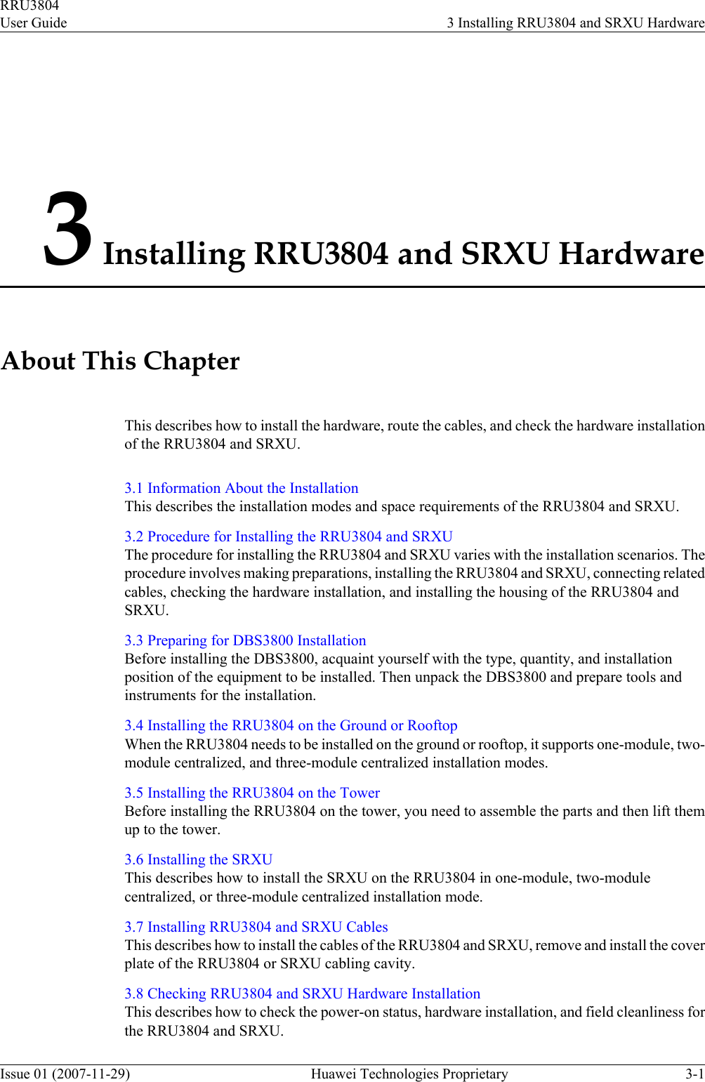 3 Installing RRU3804 and SRXU HardwareAbout This ChapterThis describes how to install the hardware, route the cables, and check the hardware installationof the RRU3804 and SRXU.3.1 Information About the InstallationThis describes the installation modes and space requirements of the RRU3804 and SRXU.3.2 Procedure for Installing the RRU3804 and SRXUThe procedure for installing the RRU3804 and SRXU varies with the installation scenarios. Theprocedure involves making preparations, installing the RRU3804 and SRXU, connecting relatedcables, checking the hardware installation, and installing the housing of the RRU3804 andSRXU.3.3 Preparing for DBS3800 InstallationBefore installing the DBS3800, acquaint yourself with the type, quantity, and installationposition of the equipment to be installed. Then unpack the DBS3800 and prepare tools andinstruments for the installation.3.4 Installing the RRU3804 on the Ground or RooftopWhen the RRU3804 needs to be installed on the ground or rooftop, it supports one-module, two-module centralized, and three-module centralized installation modes.3.5 Installing the RRU3804 on the TowerBefore installing the RRU3804 on the tower, you need to assemble the parts and then lift themup to the tower.3.6 Installing the SRXUThis describes how to install the SRXU on the RRU3804 in one-module, two-modulecentralized, or three-module centralized installation mode.3.7 Installing RRU3804 and SRXU CablesThis describes how to install the cables of the RRU3804 and SRXU, remove and install the coverplate of the RRU3804 or SRXU cabling cavity.3.8 Checking RRU3804 and SRXU Hardware InstallationThis describes how to check the power-on status, hardware installation, and field cleanliness forthe RRU3804 and SRXU.RRU3804User Guide 3 Installing RRU3804 and SRXU HardwareIssue 01 (2007-11-29)  Huawei Technologies Proprietary 3-1