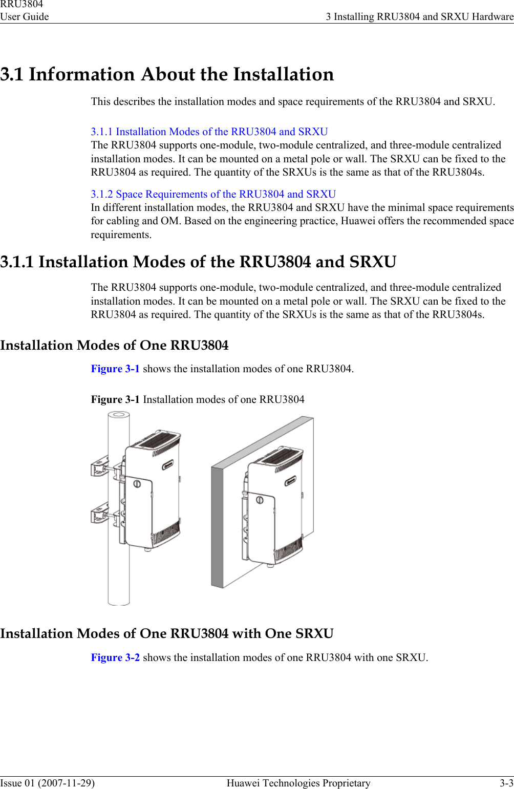 3.1 Information About the InstallationThis describes the installation modes and space requirements of the RRU3804 and SRXU.3.1.1 Installation Modes of the RRU3804 and SRXUThe RRU3804 supports one-module, two-module centralized, and three-module centralizedinstallation modes. It can be mounted on a metal pole or wall. The SRXU can be fixed to theRRU3804 as required. The quantity of the SRXUs is the same as that of the RRU3804s.3.1.2 Space Requirements of the RRU3804 and SRXUIn different installation modes, the RRU3804 and SRXU have the minimal space requirementsfor cabling and OM. Based on the engineering practice, Huawei offers the recommended spacerequirements.3.1.1 Installation Modes of the RRU3804 and SRXUThe RRU3804 supports one-module, two-module centralized, and three-module centralizedinstallation modes. It can be mounted on a metal pole or wall. The SRXU can be fixed to theRRU3804 as required. The quantity of the SRXUs is the same as that of the RRU3804s.Installation Modes of One RRU3804Figure 3-1 shows the installation modes of one RRU3804.Figure 3-1 Installation modes of one RRU3804Installation Modes of One RRU3804 with One SRXUFigure 3-2 shows the installation modes of one RRU3804 with one SRXU.RRU3804User Guide 3 Installing RRU3804 and SRXU HardwareIssue 01 (2007-11-29)  Huawei Technologies Proprietary 3-3