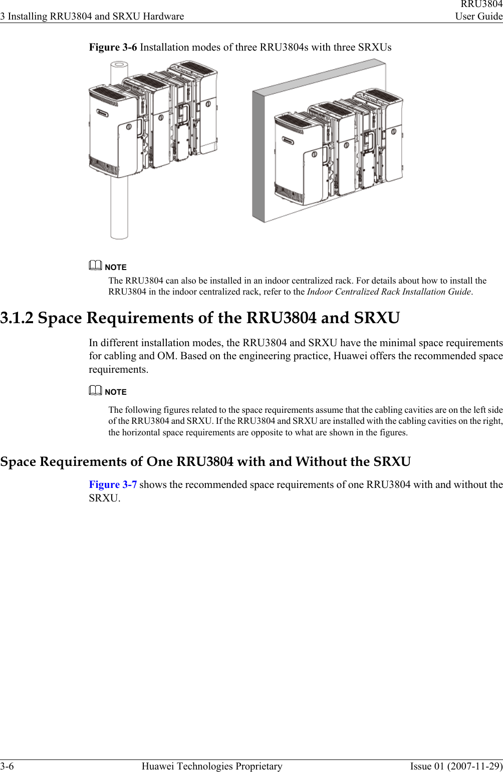 Figure 3-6 Installation modes of three RRU3804s with three SRXUsNOTEThe RRU3804 can also be installed in an indoor centralized rack. For details about how to install theRRU3804 in the indoor centralized rack, refer to the Indoor Centralized Rack Installation Guide.3.1.2 Space Requirements of the RRU3804 and SRXUIn different installation modes, the RRU3804 and SRXU have the minimal space requirementsfor cabling and OM. Based on the engineering practice, Huawei offers the recommended spacerequirements.NOTEThe following figures related to the space requirements assume that the cabling cavities are on the left sideof the RRU3804 and SRXU. If the RRU3804 and SRXU are installed with the cabling cavities on the right,the horizontal space requirements are opposite to what are shown in the figures.Space Requirements of One RRU3804 with and Without the SRXUFigure 3-7 shows the recommended space requirements of one RRU3804 with and without theSRXU.3 Installing RRU3804 and SRXU HardwareRRU3804User Guide3-6 Huawei Technologies Proprietary Issue 01 (2007-11-29)