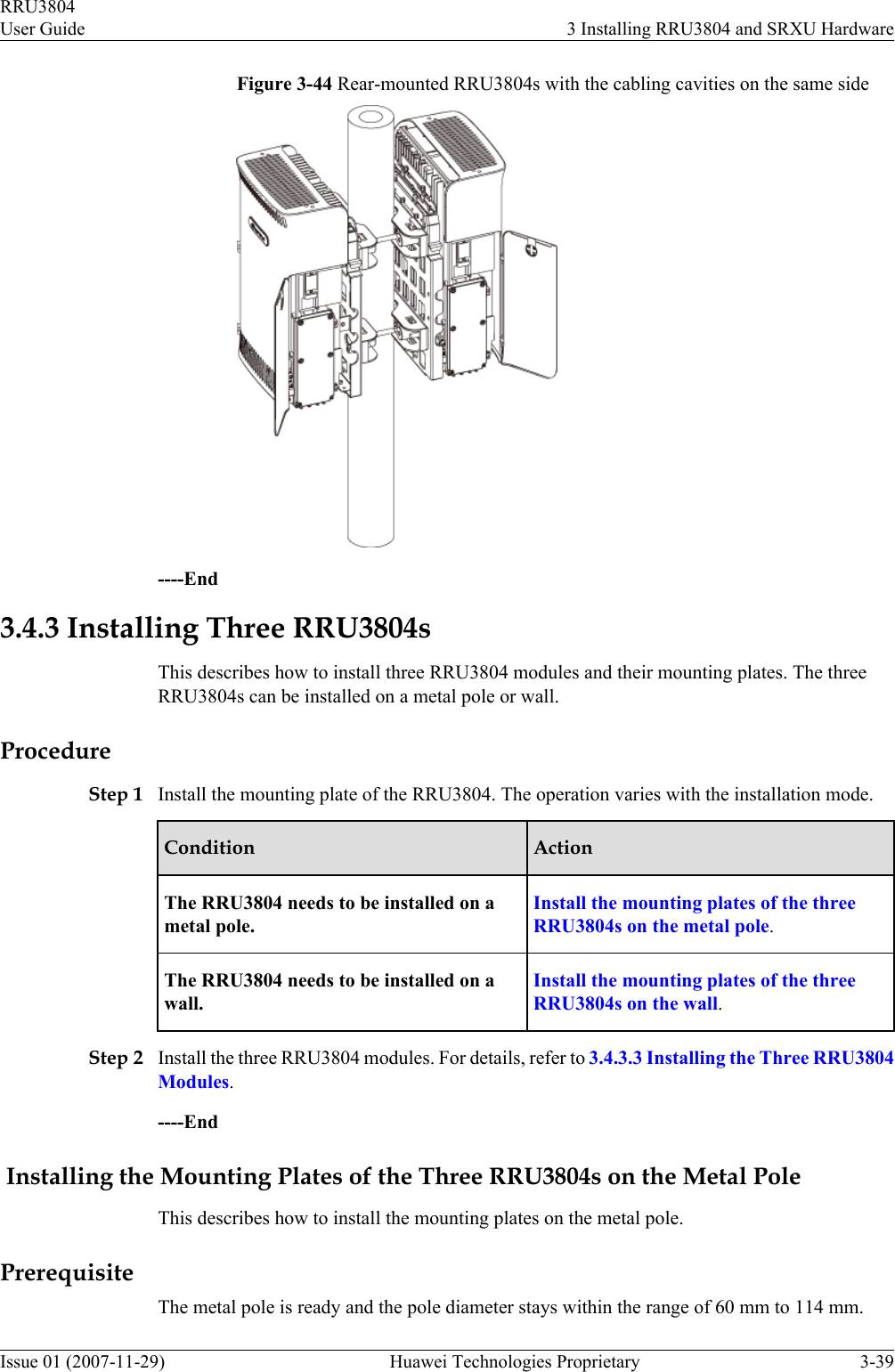 Figure 3-44 Rear-mounted RRU3804s with the cabling cavities on the same side----End3.4.3 Installing Three RRU3804sThis describes how to install three RRU3804 modules and their mounting plates. The threeRRU3804s can be installed on a metal pole or wall.ProcedureStep 1 Install the mounting plate of the RRU3804. The operation varies with the installation mode.Condition ActionThe RRU3804 needs to be installed on ametal pole.Install the mounting plates of the threeRRU3804s on the metal pole.The RRU3804 needs to be installed on awall.Install the mounting plates of the threeRRU3804s on the wall.Step 2 Install the three RRU3804 modules. For details, refer to 3.4.3.3 Installing the Three RRU3804Modules.----End Installing the Mounting Plates of the Three RRU3804s on the Metal PoleThis describes how to install the mounting plates on the metal pole.PrerequisiteThe metal pole is ready and the pole diameter stays within the range of 60 mm to 114 mm.RRU3804User Guide 3 Installing RRU3804 and SRXU HardwareIssue 01 (2007-11-29)  Huawei Technologies Proprietary 3-39