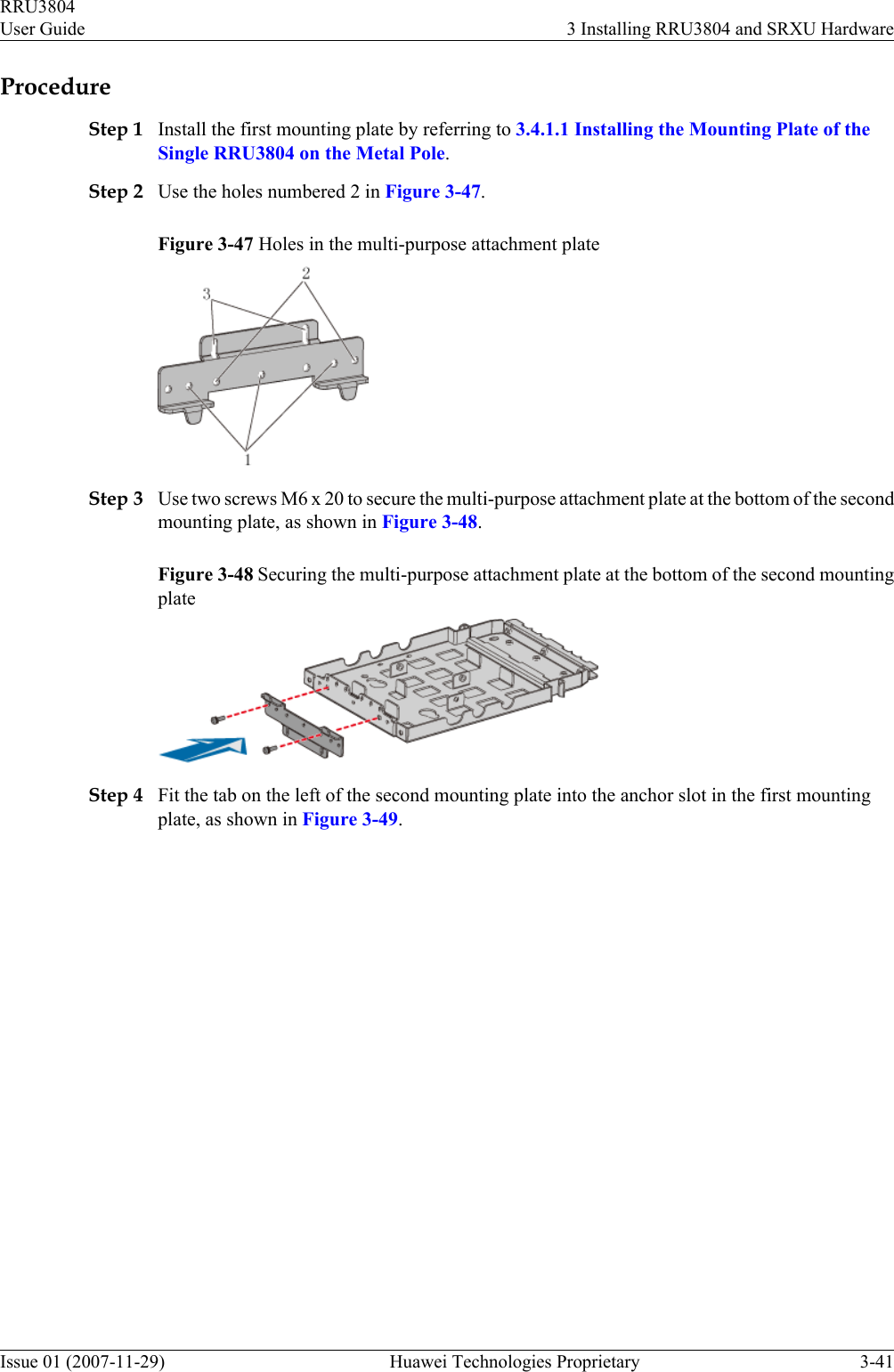 ProcedureStep 1 Install the first mounting plate by referring to 3.4.1.1 Installing the Mounting Plate of theSingle RRU3804 on the Metal Pole.Step 2 Use the holes numbered 2 in Figure 3-47.Figure 3-47 Holes in the multi-purpose attachment plateStep 3 Use two screws M6 x 20 to secure the multi-purpose attachment plate at the bottom of the secondmounting plate, as shown in Figure 3-48.Figure 3-48 Securing the multi-purpose attachment plate at the bottom of the second mountingplateStep 4 Fit the tab on the left of the second mounting plate into the anchor slot in the first mountingplate, as shown in Figure 3-49.RRU3804User Guide 3 Installing RRU3804 and SRXU HardwareIssue 01 (2007-11-29)  Huawei Technologies Proprietary 3-41