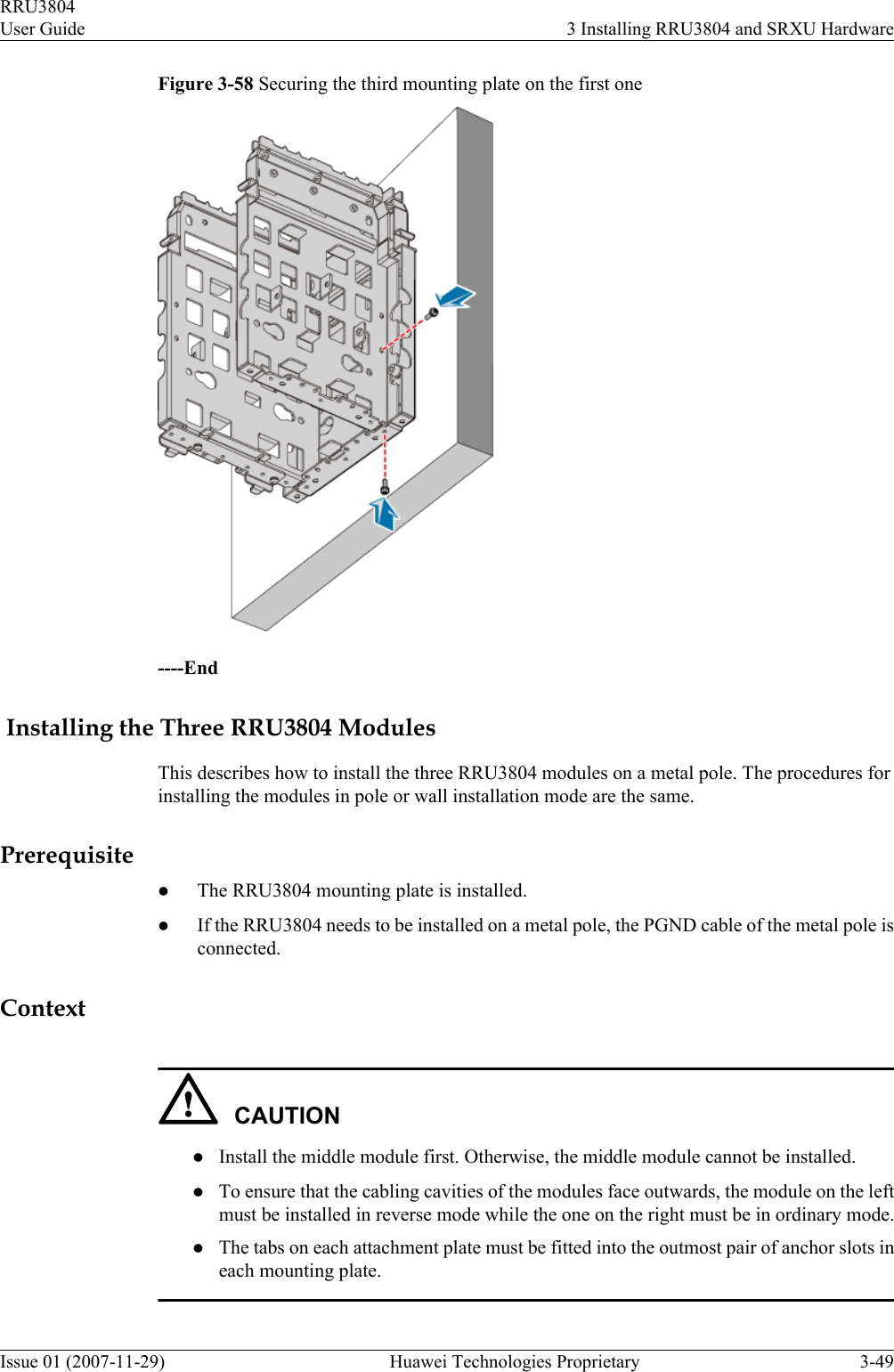 Figure 3-58 Securing the third mounting plate on the first one----End Installing the Three RRU3804 ModulesThis describes how to install the three RRU3804 modules on a metal pole. The procedures forinstalling the modules in pole or wall installation mode are the same.PrerequisitelThe RRU3804 mounting plate is installed.lIf the RRU3804 needs to be installed on a metal pole, the PGND cable of the metal pole isconnected.ContextCAUTIONlInstall the middle module first. Otherwise, the middle module cannot be installed.lTo ensure that the cabling cavities of the modules face outwards, the module on the leftmust be installed in reverse mode while the one on the right must be in ordinary mode.lThe tabs on each attachment plate must be fitted into the outmost pair of anchor slots ineach mounting plate.RRU3804User Guide 3 Installing RRU3804 and SRXU HardwareIssue 01 (2007-11-29)  Huawei Technologies Proprietary 3-49