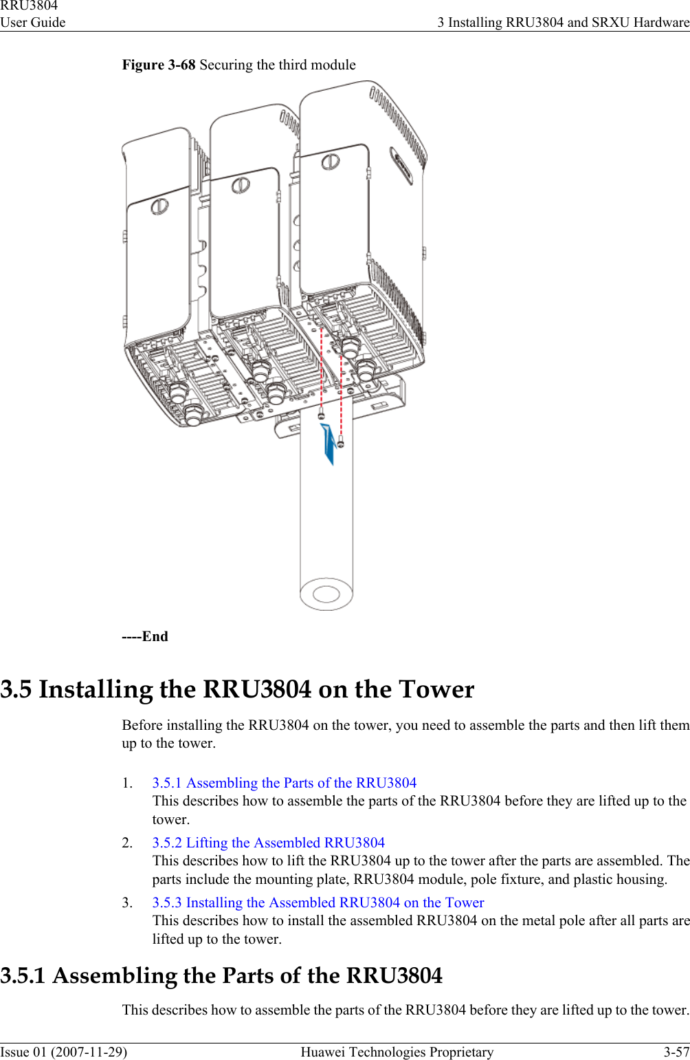 Figure 3-68 Securing the third module----End3.5 Installing the RRU3804 on the TowerBefore installing the RRU3804 on the tower, you need to assemble the parts and then lift themup to the tower.1. 3.5.1 Assembling the Parts of the RRU3804This describes how to assemble the parts of the RRU3804 before they are lifted up to thetower.2. 3.5.2 Lifting the Assembled RRU3804This describes how to lift the RRU3804 up to the tower after the parts are assembled. Theparts include the mounting plate, RRU3804 module, pole fixture, and plastic housing.3. 3.5.3 Installing the Assembled RRU3804 on the TowerThis describes how to install the assembled RRU3804 on the metal pole after all parts arelifted up to the tower.3.5.1 Assembling the Parts of the RRU3804This describes how to assemble the parts of the RRU3804 before they are lifted up to the tower.RRU3804User Guide 3 Installing RRU3804 and SRXU HardwareIssue 01 (2007-11-29)  Huawei Technologies Proprietary 3-57