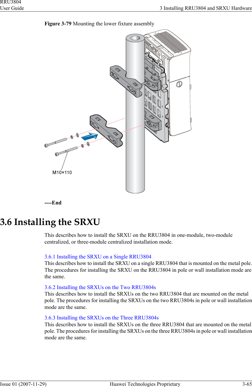 Figure 3-79 Mounting the lower fixture assembly----End3.6 Installing the SRXUThis describes how to install the SRXU on the RRU3804 in one-module, two-modulecentralized, or three-module centralized installation mode.3.6.1 Installing the SRXU on a Single RRU3804This describes how to install the SRXU on a single RRU3804 that is mounted on the metal pole.The procedures for installing the SRXU on the RRU3804 in pole or wall installation mode arethe same.3.6.2 Installing the SRXUs on the Two RRU3804sThis describes how to install the SRXUs on the two RRU3804 that are mounted on the metalpole. The procedures for installing the SRXUs on the two RRU3804s in pole or wall installationmode are the same.3.6.3 Installing the SRXUs on the Three RRU3804sThis describes how to install the SRXUs on the three RRU3804 that are mounted on the metalpole. The procedures for installing the SRXUs on the three RRU3804s in pole or wall installationmode are the same.RRU3804User Guide 3 Installing RRU3804 and SRXU HardwareIssue 01 (2007-11-29)  Huawei Technologies Proprietary 3-65