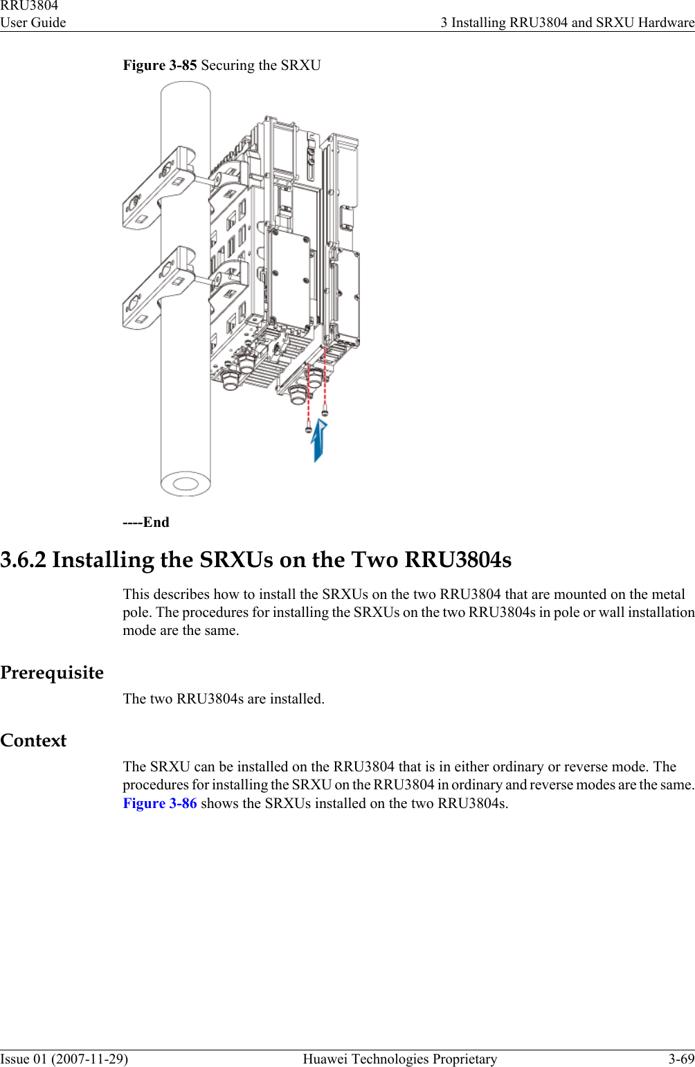 Figure 3-85 Securing the SRXU----End3.6.2 Installing the SRXUs on the Two RRU3804sThis describes how to install the SRXUs on the two RRU3804 that are mounted on the metalpole. The procedures for installing the SRXUs on the two RRU3804s in pole or wall installationmode are the same.PrerequisiteThe two RRU3804s are installed.ContextThe SRXU can be installed on the RRU3804 that is in either ordinary or reverse mode. Theprocedures for installing the SRXU on the RRU3804 in ordinary and reverse modes are the same.Figure 3-86 shows the SRXUs installed on the two RRU3804s.RRU3804User Guide 3 Installing RRU3804 and SRXU HardwareIssue 01 (2007-11-29)  Huawei Technologies Proprietary 3-69