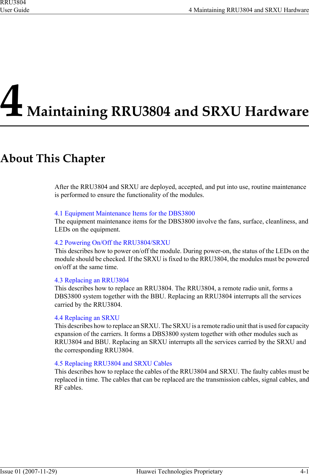 4 Maintaining RRU3804 and SRXU HardwareAbout This ChapterAfter the RRU3804 and SRXU are deployed, accepted, and put into use, routine maintenanceis performed to ensure the functionality of the modules.4.1 Equipment Maintenance Items for the DBS3800The equipment maintenance items for the DBS3800 involve the fans, surface, cleanliness, andLEDs on the equipment.4.2 Powering On/Off the RRU3804/SRXUThis describes how to power on/off the module. During power-on, the status of the LEDs on themodule should be checked. If the SRXU is fixed to the RRU3804, the modules must be poweredon/off at the same time.4.3 Replacing an RRU3804This describes how to replace an RRU3804. The RRU3804, a remote radio unit, forms aDBS3800 system together with the BBU. Replacing an RRU3804 interrupts all the servicescarried by the RRU3804.4.4 Replacing an SRXUThis describes how to replace an SRXU. The SRXU is a remote radio unit that is used for capacityexpansion of the carriers. It forms a DBS3800 system together with other modules such asRRU3804 and BBU. Replacing an SRXU interrupts all the services carried by the SRXU andthe corresponding RRU3804.4.5 Replacing RRU3804 and SRXU CablesThis describes how to replace the cables of the RRU3804 and SRXU. The faulty cables must bereplaced in time. The cables that can be replaced are the transmission cables, signal cables, andRF cables.RRU3804User Guide 4 Maintaining RRU3804 and SRXU HardwareIssue 01 (2007-11-29)  Huawei Technologies Proprietary 4-1