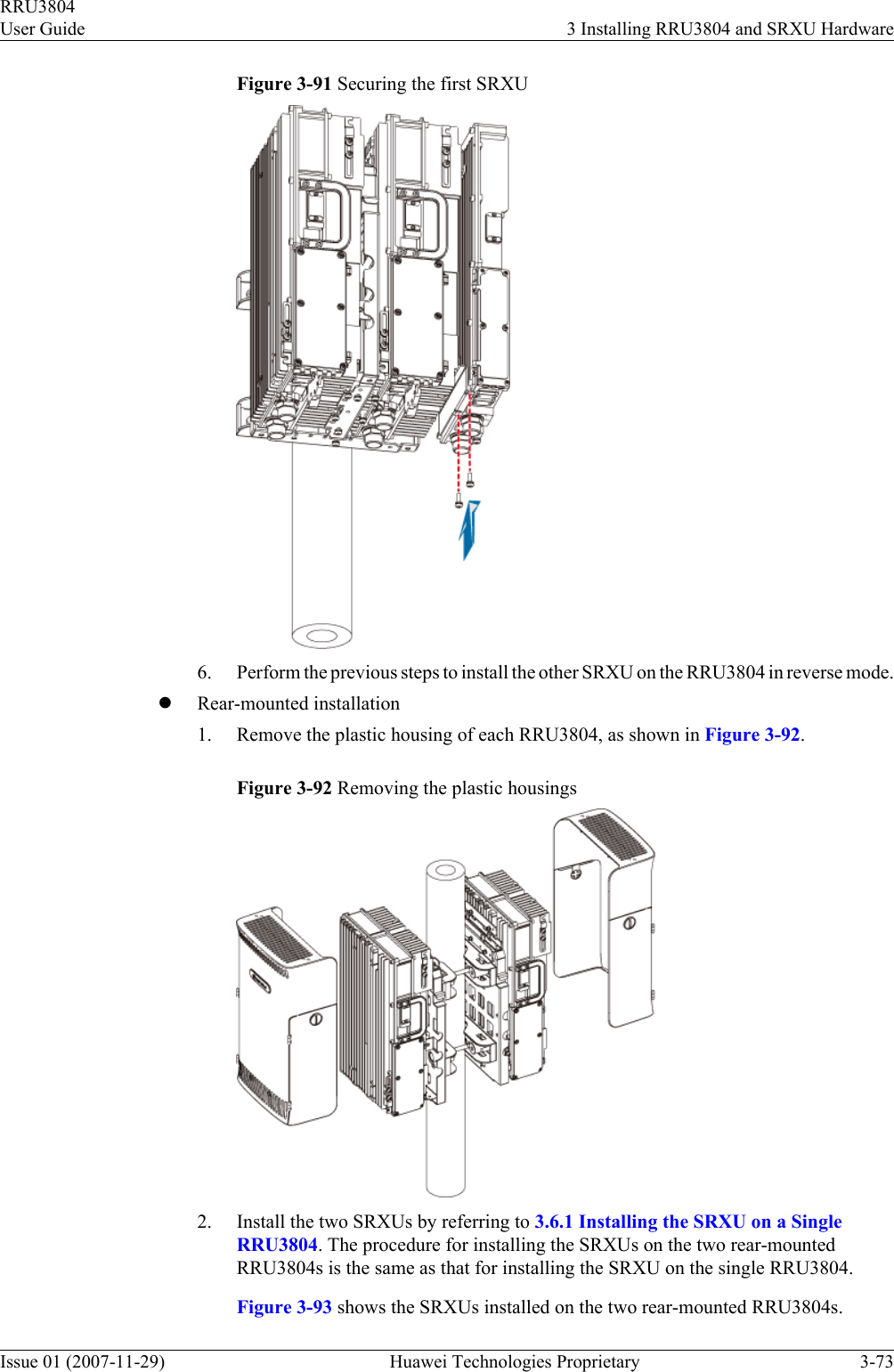 Figure 3-91 Securing the first SRXU6. Perform the previous steps to install the other SRXU on the RRU3804 in reverse mode.lRear-mounted installation1. Remove the plastic housing of each RRU3804, as shown in Figure 3-92.Figure 3-92 Removing the plastic housings2. Install the two SRXUs by referring to 3.6.1 Installing the SRXU on a SingleRRU3804. The procedure for installing the SRXUs on the two rear-mountedRRU3804s is the same as that for installing the SRXU on the single RRU3804.Figure 3-93 shows the SRXUs installed on the two rear-mounted RRU3804s.RRU3804User Guide 3 Installing RRU3804 and SRXU HardwareIssue 01 (2007-11-29)  Huawei Technologies Proprietary 3-73