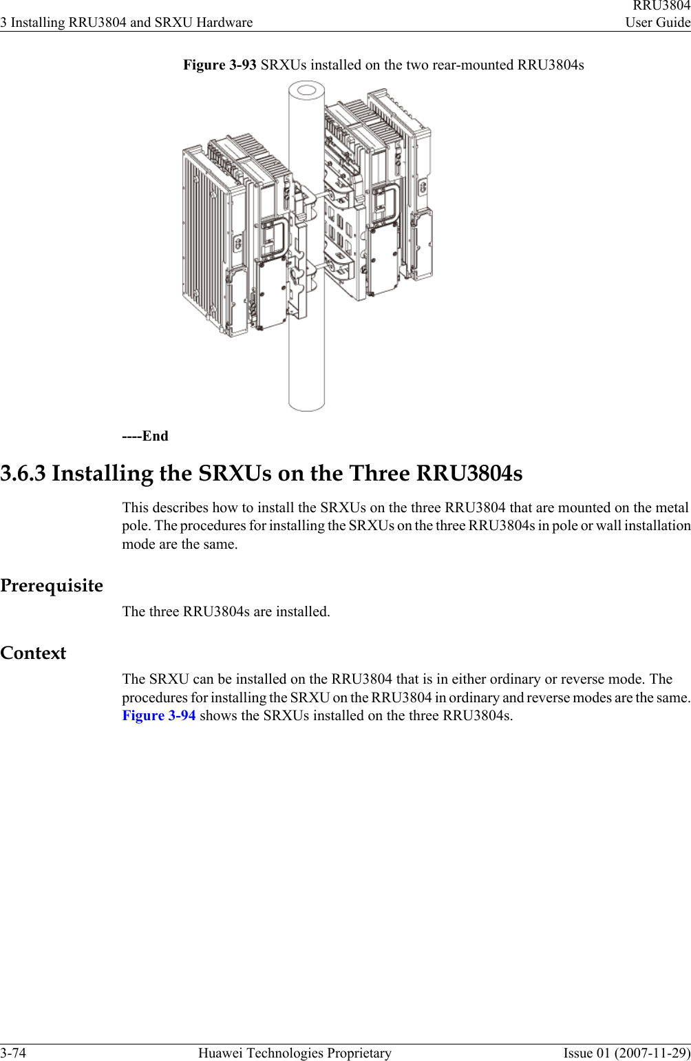Figure 3-93 SRXUs installed on the two rear-mounted RRU3804s----End3.6.3 Installing the SRXUs on the Three RRU3804sThis describes how to install the SRXUs on the three RRU3804 that are mounted on the metalpole. The procedures for installing the SRXUs on the three RRU3804s in pole or wall installationmode are the same.PrerequisiteThe three RRU3804s are installed.ContextThe SRXU can be installed on the RRU3804 that is in either ordinary or reverse mode. Theprocedures for installing the SRXU on the RRU3804 in ordinary and reverse modes are the same.Figure 3-94 shows the SRXUs installed on the three RRU3804s.3 Installing RRU3804 and SRXU HardwareRRU3804User Guide3-74 Huawei Technologies Proprietary Issue 01 (2007-11-29)