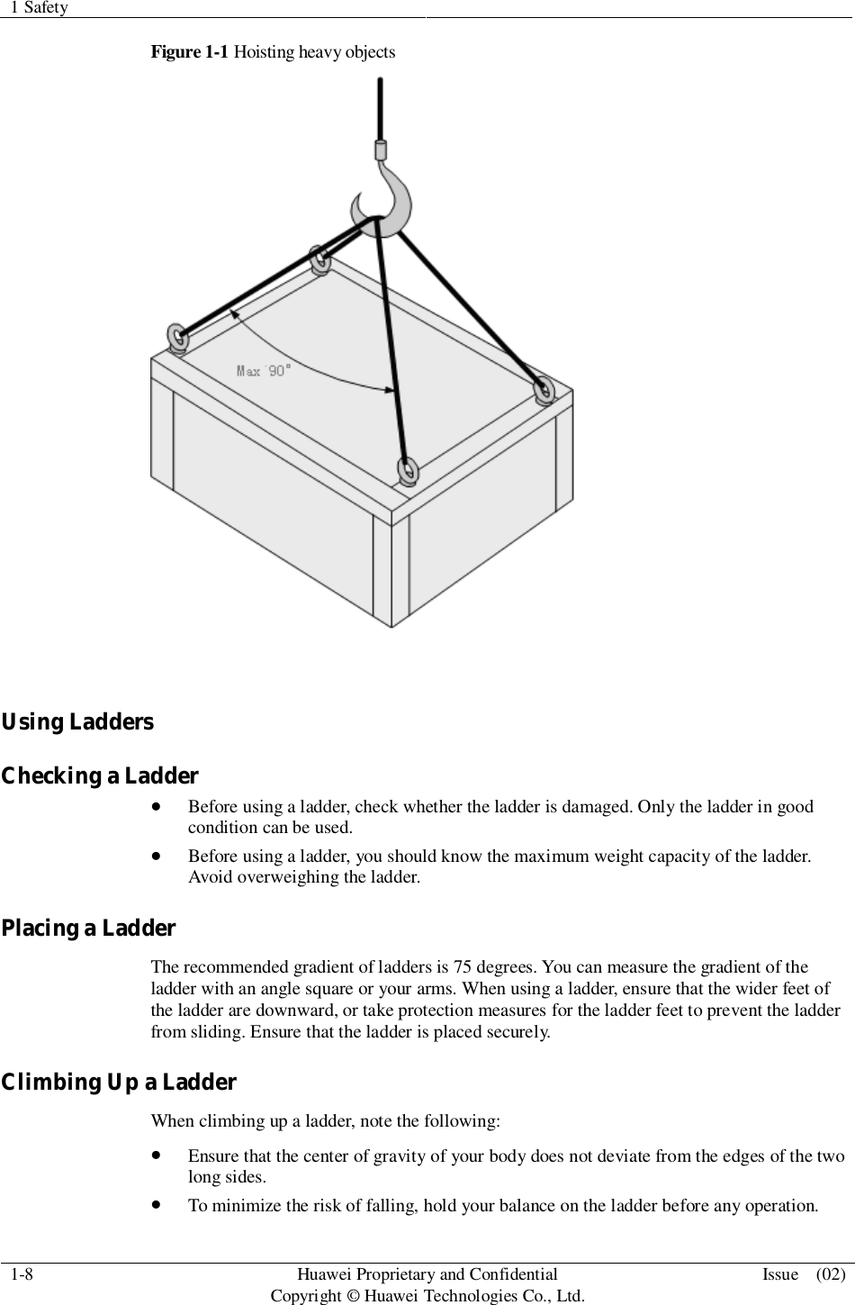1 Safety1-8 HuaweiProprietary and ConfidentialCopyright © Huawei Technologies Co., Ltd. Issue  (02)Figure 1-1 Hoisting heavy objectsUsing LaddersChecking a LadderBefore using a ladder, check whether the ladder is damaged. Only the ladder in goodcondition can be used.Before using a ladder, you should know the maximum weight capacity of the ladder.Avoid overweighing the ladder.Placing a LadderThe recommended gradient of ladders is 75 degrees. You can measure the gradient of theladder with an angle square or your arms. When using a ladder, ensure that the wider feet ofthe ladder are downward, or take protection measures for the ladder feet to prevent the ladderfrom sliding. Ensure that the ladder is placed securely.Climbing Up a LadderWhen climbing up a ladder, note the following:Ensure that the center of gravity of your body does not deviate from the edges of the twolong sides.To minimize the risk of falling, hold your balance on the ladder before any operation.