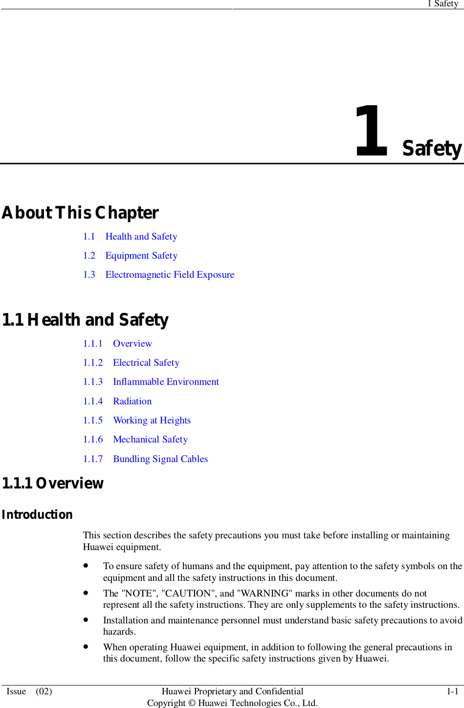 1 SafetyIssue  (02) HuaweiProprietary and ConfidentialCopyright © Huawei Technologies Co., Ltd. 1-11SafetyAbout This Chapter1.1   Health and Safety1.2  Equipment Safety1.3   Electromagnetic Field Exposure1.1 Health and Safety1.1.1  Overview1.1.2   Electrical Safety1.1.3   Inflammable Environment1.1.4  Radiation1.1.5   Working at Heights1.1.6  Mechanical Safety1.1.7   Bundling Signal Cables1.1.1 OverviewIntroductionThis section describes the safety precautions you must take before installing or maintainingHuawei equipment.To ensure safety of humans and the equipment, pay attention to the safety symbols on theequipment and all the safety instructions in this document.The &quot;NOTE&quot;, &quot;CAUTION&quot;, and &quot;WARNING&quot; marks in other documents do notrepresent all the safety instructions. They are only supplements to the safety instructions.Installation and maintenance personnel must understand basic safety precautions to avoidhazards.When operating Huawei equipment, in addition to following the general precautions inthis document, follow the specific safety instructions given by Huawei.