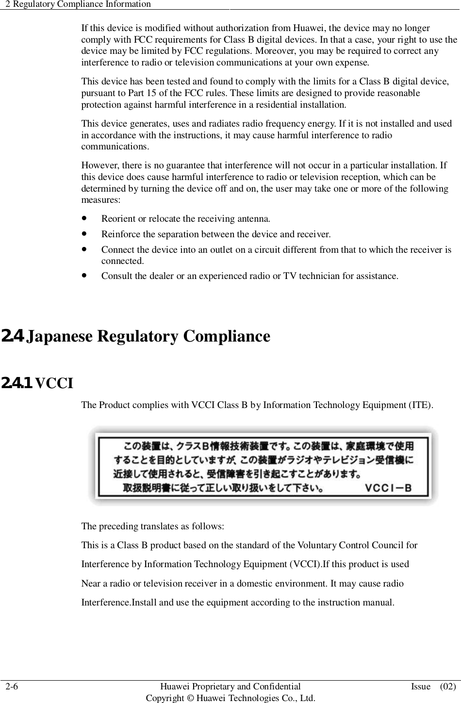 2 Regulatory Compliance Information2-6 HuaweiProprietary and ConfidentialCopyright © Huawei Technologies Co., Ltd. Issue  (02)If this device is modified without authorization from Huawei, the device may no longercomply with FCC requirements for Class B digital devices. In that a case, your right to use thedevice may be limited by FCC regulations. Moreover, you may be required to correct anyinterference to radio or television communications at your own expense.This device has been tested and found to comply with the limits for a Class B digital device,pursuant to Part 15 of the FCC rules. These limits are designed to provide reasonableprotection against harmful interference in a residential installation.This device generates, uses and radiates radio frequency energy. If it is not installed and usedin accordance with the instructions, it may cause harmful interference to radiocommunications.However, there is no guarantee that interference will not occur in a particular installation. Ifthis device does cause harmful interference to radio or television reception, which can bedetermined by turning the device off and on, the user may take one or more of the followingmeasures:Reorient or relocate the receiving antenna.Reinforce the separation between the device and receiver.Connect the device into an outlet on a circuit different from that to which the receiver isconnected.Consult the dealer or an experienced radio or TV technician for assistance.2.4 Japanese Regulatory Compliance2.4.1 VCCIThe Product complies with VCCI Class B by Information Technology Equipment (ITE).The preceding translates as follows:This is a Class B product based on the standard of the Voluntary Control Council forInterference by Information Technology Equipment (VCCI).If this product is usedNear a radio or television receiver in a domestic environment. It may cause radioInterference.Install and use the equipment according to the instruction manual.