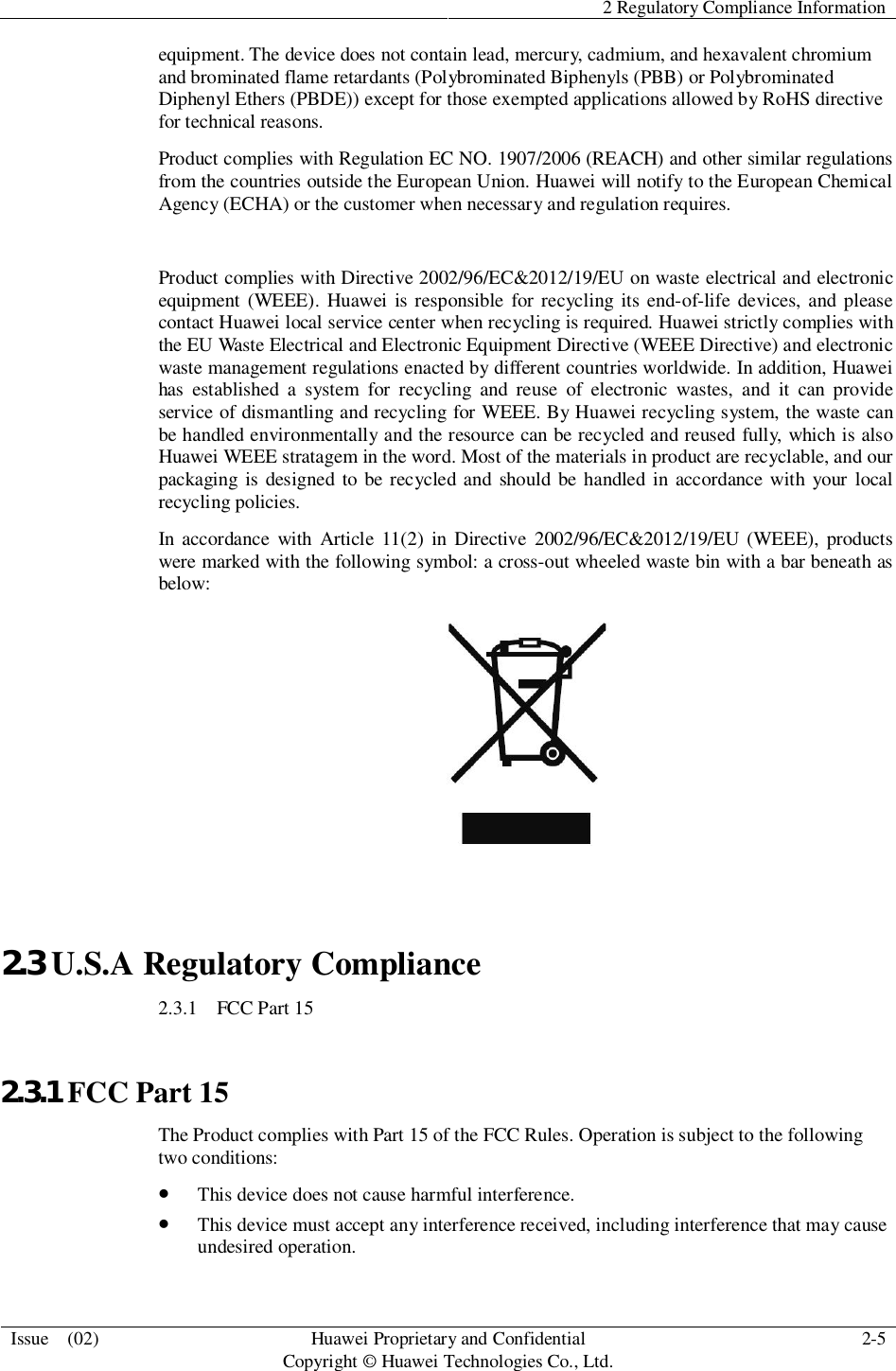 2 Regulatory Compliance InformationIssue  (02) HuaweiProprietary and ConfidentialCopyright © Huawei Technologies Co., Ltd. 2-5equipment. The device does not contain lead, mercury, cadmium, and hexavalent chromiumand brominated flame retardants (Polybrominated Biphenyls (PBB) or PolybrominatedDiphenyl Ethers (PBDE)) except for those exempted applications allowed by RoHS directivefor technical reasons.Product complies with Regulation EC NO. 1907/2006 (REACH) and other similar regulationsfrom the countries outside the European Union. Huawei will notify to the European ChemicalAgency (ECHA) or the customer when necessary and regulation requires.Product complies with Directive 2002/96/EC&amp;2012/19/EU on waste electrical and electronicequipment (WEEE). Huawei is responsible for recycling its end-of-life devices, and pleasecontact Huawei local service center when recycling is required. Huawei strictly complies withthe EU Waste Electrical and Electronic Equipment Directive (WEEE Directive) and electronicwaste management regulations enacted by different countries worldwide. In addition, Huaweihas established a system for recycling and reuse of electronic wastes, and it can provideservice of dismantling and recycling for WEEE. By Huawei recycling system, the waste canbe handled environmentally and the resource can be recycled and reused fully, which is alsoHuawei WEEE stratagem in the word. Most of the materials in product are recyclable, and ourpackaging is designed to be recycled and should be handled in accordance with your localrecycling policies.In accordance with Article 11(2) in Directive 2002/96/EC&amp;2012/19/EU (WEEE), productswere marked with the following symbol: a cross-out wheeled waste bin with a bar beneath asbelow:2.3 U.S.A Regulatory Compliance2.3.1   FCC Part 152.3.1 FCC Part 15The Product complies with Part 15 of the FCC Rules. Operation is subject to the followingtwo conditions:This device does not cause harmful interference.This device must accept any interference received, including interference that may causeundesired operation.
